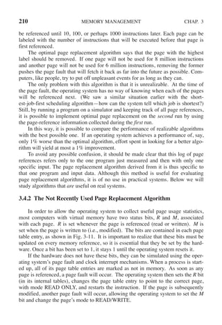 210 MEMORY MANAGEMENT CHAP. 3
be referenced until 10, 100, or perhaps 1000 instructions later. Each page can be
labeled with the number of instructions that will be executed before that page is
first referenced.
The optimal page replacement algorithm says that the page with the highest
label should be removed. If one page will not be used for 8 million instructions
and another page will not be used for 6 million instructions, removing the former
pushes the page fault that will fetch it back as far into the future as possible. Com-
puters, like people, try to put off unpleasant events for as long as they can.
The only problem with this algorithm is that it is unrealizable. At the time of
the page fault, the operating system has no way of knowing when each of the pages
will be referenced next. (We saw a similar situation earlier with the short-
est-job-first scheduling algorithm—how can the system tell which job is shortest?)
Still, by running a program on a simulator and keeping track of all page references,
it is possible to implement optimal page replacement on the second run by using
the page-reference information collected during the first run.
In this way, it is possible to compare the performance of realizable algorithms
with the best possible one. If an operating system achieves a performance of, say,
only 1% worse than the optimal algorithm, effort spent in looking for a better algo-
rithm will yield at most a 1% improvement.
To avoid any possible confusion, it should be made clear that this log of page
references refers only to the one program just measured and then with only one
specific input. The page replacement algorithm derived from it is thus specific to
that one program and input data. Although this method is useful for evaluating
page replacement algorithms, it is of no use in practical systems. Below we will
study algorithms that are useful on real systems.
3.4.2 The Not Recently Used Page Replacement Algorithm
In order to allow the operating system to collect useful page usage statistics,
most computers with virtual memory have two status bits, R and M, associated
with each page. R is set whenever the page is referenced (read or written). M is
set when the page is written to (i.e., modified). The bits are contained in each page
table entry, as shown in Fig. 3-11. It is important to realize that these bits must be
updated on every memory reference, so it is essential that they be set by the hard-
ware. Once a bit has been set to 1, it stays 1 until the operating system resets it.
If the hardware does not have these bits, they can be simulated using the oper-
ating system’s page fault and clock interrupt mechanisms. When a process is start-
ed up, all of its page table entries are marked as not in memory. As soon as any
page is referenced, a page fault will occur. The operating system then sets the R bit
(in its internal tables), changes the page table entry to point to the correct page,
with mode READ ONLY, and restarts the instruction. If the page is subsequently
modified, another page fault will occur, allowing the operating system to set the M
bit and change the page’s mode to READ/WRITE.
 