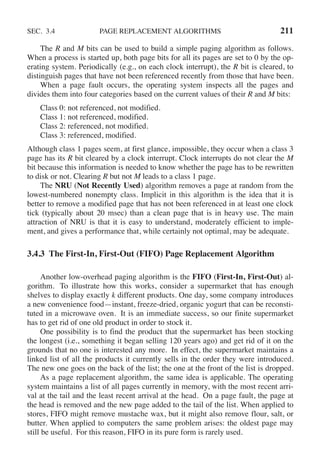 SEC. 3.4 PAGE REPLACEMENT ALGORITHMS 211
The R and M bits can be used to build a simple paging algorithm as follows.
When a process is started up, both page bits for all its pages are set to 0 by the op-
erating system. Periodically (e.g., on each clock interrupt), the R bit is cleared, to
distinguish pages that have not been referenced recently from those that have been.
When a page fault occurs, the operating system inspects all the pages and
divides them into four categories based on the current values of their R and M bits:
Class 0: not referenced, not modified.
Class 1: not referenced, modified.
Class 2: referenced, not modified.
Class 3: referenced, modified.
Although class 1 pages seem, at first glance, impossible, they occur when a class 3
page has its R bit cleared by a clock interrupt. Clock interrupts do not clear the M
bit because this information is needed to know whether the page has to be rewritten
to disk or not. Clearing R but not M leads to a class 1 page.
The NRU (Not Recently Used) algorithm removes a page at random from the
lowest-numbered nonempty class. Implicit in this algorithm is the idea that it is
better to remove a modified page that has not been referenced in at least one clock
tick (typically about 20 msec) than a clean page that is in heavy use. The main
attraction of NRU is that it is easy to understand, moderately efficient to imple-
ment, and gives a performance that, while certainly not optimal, may be adequate.
3.4.3 The First-In, First-Out (FIFO) Page Replacement Algorithm
Another low-overhead paging algorithm is the FIFO (First-In, First-Out) al-
gorithm. To illustrate how this works, consider a supermarket that has enough
shelves to display exactly k different products. One day, some company introduces
a new convenience food—instant, freeze-dried, organic yogurt that can be reconsti-
tuted in a microwave oven. It is an immediate success, so our finite supermarket
has to get rid of one old product in order to stock it.
One possibility is to find the product that the supermarket has been stocking
the longest (i.e., something it began selling 120 years ago) and get rid of it on the
grounds that no one is interested any more. In effect, the supermarket maintains a
linked list of all the products it currently sells in the order they were introduced.
The new one goes on the back of the list; the one at the front of the list is dropped.
As a page replacement algorithm, the same idea is applicable. The operating
system maintains a list of all pages currently in memory, with the most recent arri-
val at the tail and the least recent arrival at the head. On a page fault, the page at
the head is removed and the new page added to the tail of the list. When applied to
stores, FIFO might remove mustache wax, but it might also remove flour, salt, or
butter. When applied to computers the same problem arises: the oldest page may
still be useful. For this reason, FIFO in its pure form is rarely used.
 