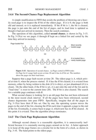 212 MEMORY MANAGEMENT CHAP. 3
3.4.4 The Second-Chance Page Replacement Algorithm
A simple modification to FIFO that avoids the problem of throwing out a heav-
ily used page is to inspect the R bit of the oldest page. If it is 0, the page is both
old and unused, so it is replaced immediately. If the R bit is 1, the bit is cleared,
the page is put onto the end of the list of pages, and its load time is updated as
though it had just arrived in memory. Then the search continues.
The operation of this algorithm, called second chance, is shown in Fig. 3-15.
In Fig. 3-15(a) we see pages A through H kept on a linked list and sorted by the
time they arrived in memory.
(a)
Page loaded first
Most recently
loaded page
0
A
3
B
7
C
8
D
12
E
14
F
15
G
18
H
(b)
A is treated like a
newly loaded page
3
B
7
C
8
D
12
E
14
F
15
G
18
H
20
A
Figure 3-15. Operation of second chance. (a) Pages sorted in FIFO order.
(b) Page list if a page fault occurs at time 20 and A has its R bit set. The numbers
above the pages are their load times.
Suppose that a page fault occurs at time 20. The oldest page is A, which arriv-
ed at time 0, when the process started. If A has the R bit cleared, it is evicted from
memory, either by being written to the disk (if it is dirty), or just abandoned (if it is
clean). On the other hand, if the R bit is set, A is put onto the end of the list and its
‘‘load time’’ is reset to the current time (20). The R bit is also cleared. The search
for a suitable page continues with B.
What second chance is looking for is an old page that has not been referenced
in the most recent clock interval. If all the pages have been referenced, second
chance degenerates into pure FIFO. Specifically, imagine that all the pages in
Fig. 3-15(a) have their R bits set. One by one, the operating system moves the
pages to the end of the list, clearing the R bit each time it appends a page to the end
of the list. Eventually, it comes back to page A, which now has its R bit cleared. At
this point A is evicted. Thus the algorithm always terminates.
3.4.5 The Clock Page Replacement Algorithm
Although second chance is a reasonable algorithm, it is unnecessarily inef-
ficient because it is constantly moving pages around on its list. A better approach
is to keep all the page frames on a circular list in the form of a clock, as shown in
Fig. 3-16. The hand points to the oldest page.
 