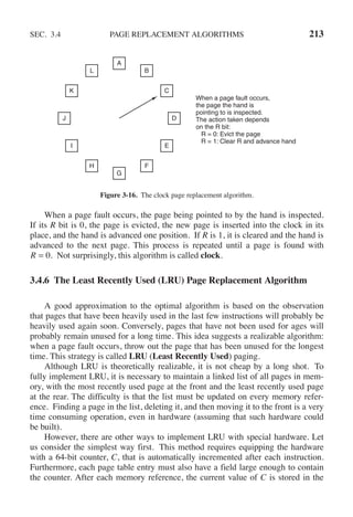 SEC. 3.4 PAGE REPLACEMENT ALGORITHMS 213
When a page fault occurs,
the page the hand is
pointing to is inspected.
The action taken depends
on the R bit:
R = 0: Evict the page
R = 1: Clear R and advance hand
A
B
C
D
E
F
G
H
I
J
K
L
Figure 3-16. The clock page replacement algorithm.
When a page fault occurs, the page being pointed to by the hand is inspected.
If its R bit is 0, the page is evicted, the new page is inserted into the clock in its
place, and the hand is advanced one position. If R is 1, it is cleared and the hand is
advanced to the next page. This process is repeated until a page is found with
R = 0. Not surprisingly, this algorithm is called clock.
3.4.6 The Least Recently Used (LRU) Page Replacement Algorithm
A good approximation to the optimal algorithm is based on the observation
that pages that have been heavily used in the last few instructions will probably be
heavily used again soon. Conversely, pages that have not been used for ages will
probably remain unused for a long time. This idea suggests a realizable algorithm:
when a page fault occurs, throw out the page that has been unused for the longest
time. This strategy is called LRU (Least Recently Used) paging.
Although LRU is theoretically realizable, it is not cheap by a long shot. To
fully implement LRU, it is necessary to maintain a linked list of all pages in mem-
ory, with the most recently used page at the front and the least recently used page
at the rear. The difficulty is that the list must be updated on every memory refer-
ence. Finding a page in the list, deleting it, and then moving it to the front is a very
time consuming operation, even in hardware (assuming that such hardware could
be built).
However, there are other ways to implement LRU with special hardware. Let
us consider the simplest way first. This method requires equipping the hardware
with a 64-bit counter, C, that is automatically incremented after each instruction.
Furthermore, each page table entry must also have a field large enough to contain
the counter. After each memory reference, the current value of C is stored in the
 