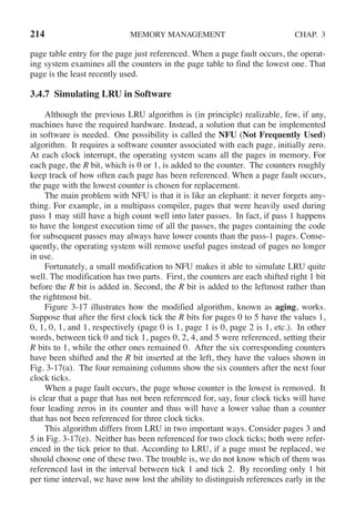 214 MEMORY MANAGEMENT CHAP. 3
page table entry for the page just referenced. When a page fault occurs, the operat-
ing system examines all the counters in the page table to find the lowest one. That
page is the least recently used.
3.4.7 Simulating LRU in Software
Although the previous LRU algorithm is (in principle) realizable, few, if any,
machines have the required hardware. Instead, a solution that can be implemented
in software is needed. One possibility is called the NFU (Not Frequently Used)
algorithm. It requires a software counter associated with each page, initially zero.
At each clock interrupt, the operating system scans all the pages in memory. For
each page, the R bit, which is 0 or 1, is added to the counter. The counters roughly
keep track of how often each page has been referenced. When a page fault occurs,
the page with the lowest counter is chosen for replacement.
The main problem with NFU is that it is like an elephant: it never forgets any-
thing. For example, in a multipass compiler, pages that were heavily used during
pass 1 may still have a high count well into later passes. In fact, if pass 1 happens
to have the longest execution time of all the passes, the pages containing the code
for subsequent passes may always have lower counts than the pass-1 pages. Conse-
quently, the operating system will remove useful pages instead of pages no longer
in use.
Fortunately, a small modification to NFU makes it able to simulate LRU quite
well. The modification has two parts. First, the counters are each shifted right 1 bit
before the R bit is added in. Second, the R bit is added to the leftmost rather than
the rightmost bit.
Figure 3-17 illustrates how the modified algorithm, known as aging, works.
Suppose that after the first clock tick the R bits for pages 0 to 5 have the values 1,
0, 1, 0, 1, and 1, respectively (page 0 is 1, page 1 is 0, page 2 is 1, etc.). In other
words, between tick 0 and tick 1, pages 0, 2, 4, and 5 were referenced, setting their
R bits to 1, while the other ones remained 0. After the six corresponding counters
have been shifted and the R bit inserted at the left, they have the values shown in
Fig. 3-17(a). The four remaining columns show the six counters after the next four
clock ticks.
When a page fault occurs, the page whose counter is the lowest is removed. It
is clear that a page that has not been referenced for, say, four clock ticks will have
four leading zeros in its counter and thus will have a lower value than a counter
that has not been referenced for three clock ticks.
This algorithm differs from LRU in two important ways. Consider pages 3 and
5 in Fig. 3-17(e). Neither has been referenced for two clock ticks; both were refer-
enced in the tick prior to that. According to LRU, if a page must be replaced, we
should choose one of these two. The trouble is, we do not know which of them was
referenced last in the interval between tick 1 and tick 2. By recording only 1 bit
per time interval, we have now lost the ability to distinguish references early in the
 