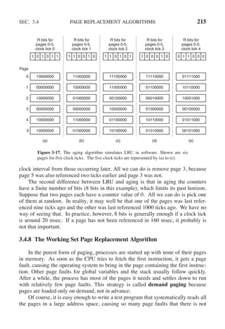 SEC. 3.4 PAGE REPLACEMENT ALGORITHMS 215
Page
0
1
2
3
4
5
R bits for
pages 0-5,
clock tick 0
10000000
00000000
10000000
00000000
10000000
10000000
1 0 1 0 1 1
(a)
R bits for
pages 0-5,
clock tick 1
11000000
10000000
01000000
00000000
11000000
01000000
1 1 0 0 1 0
(b)
R bits for
pages 0-5,
clock tick 2
11100000
11000000
00100000
10000000
01100000
10100000
1 1 0 1 0 1
(c)
R bits for
pages 0-5,
clock tick 3
11110000
01100000
00010000
01000000
10110000
01010000
1 0 0 0 1 0
(d)
R bits for
pages 0-5,
clock tick 4
01111000
10110000
10001000
00100000
01011000
00101000
0 1 1 0 0 0
(e)
Figure 3-17. The aging algorithm simulates LRU in software. Shown are six
pages for five clock ticks. The five clock ticks are represented by (a) to (e).
clock interval from those occurring later. All we can do is remove page 3, because
page 5 was also referenced two ticks earlier and page 3 was not.
The second difference between LRU and aging is that in aging the counters
have a finite number of bits (8 bits in this example), which limits its past horizon.
Suppose that two pages each have a counter value of 0. All we can do is pick one
of them at random. In reality, it may well be that one of the pages was last refer-
enced nine ticks ago and the other was last referenced 1000 ticks ago. We have no
way of seeing that. In practice, however, 8 bits is generally enough if a clock tick
is around 20 msec. If a page has not been referenced in 160 msec, it probably is
not that important.
3.4.8 The Working Set Page Replacement Algorithm
In the purest form of paging, processes are started up with none of their pages
in memory. As soon as the CPU tries to fetch the first instruction, it gets a page
fault, causing the operating system to bring in the page containing the first instruc-
tion. Other page faults for global variables and the stack usually follow quickly.
After a while, the process has most of the pages it needs and settles down to run
with relatively few page faults. This strategy is called demand paging because
pages are loaded only on demand, not in advance.
Of course, it is easy enough to write a test program that systematically reads all
the pages in a large address space, causing so many page faults that there is not
 
