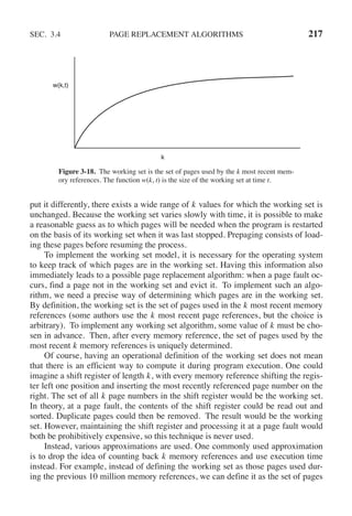 SEC. 3.4 PAGE REPLACEMENT ALGORITHMS 217
w(k,t)
k
Figure 3-18. The working set is the set of pages used by the k most recent mem-
ory references. The function w(k, t) is the size of the working set at time t.
put it differently, there exists a wide range of k values for which the working set is
unchanged. Because the working set varies slowly with time, it is possible to make
a reasonable guess as to which pages will be needed when the program is restarted
on the basis of its working set when it was last stopped. Prepaging consists of load-
ing these pages before resuming the process.
To implement the working set model, it is necessary for the operating system
to keep track of which pages are in the working set. Having this information also
immediately leads to a possible page replacement algorithm: when a page fault oc-
curs, find a page not in the working set and evict it. To implement such an algo-
rithm, we need a precise way of determining which pages are in the working set.
By definition, the working set is the set of pages used in the k most recent memory
references (some authors use the k most recent page references, but the choice is
arbitrary). To implement any working set algorithm, some value of k must be cho-
sen in advance. Then, after every memory reference, the set of pages used by the
most recent k memory references is uniquely determined.
Of course, having an operational definition of the working set does not mean
that there is an efficient way to compute it during program execution. One could
imagine a shift register of length k, with every memory reference shifting the regis-
ter left one position and inserting the most recently referenced page number on the
right. The set of all k page numbers in the shift register would be the working set.
In theory, at a page fault, the contents of the shift register could be read out and
sorted. Duplicate pages could then be removed. The result would be the working
set. However, maintaining the shift register and processing it at a page fault would
both be prohibitively expensive, so this technique is never used.
Instead, various approximations are used. One commonly used approximation
is to drop the idea of counting back k memory references and use execution time
instead. For example, instead of defining the working set as those pages used dur-
ing the previous 10 million memory references, we can define it as the set of pages
 