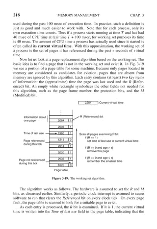 218 MEMORY MANAGEMENT CHAP. 3
used during the past 100 msec of execution time. In practice, such a definition is
just as good and much easier to work with. Note that for each process, only its
own execution time counts. Thus if a process starts running at time T and has had
40 msec of CPU time at real time T + 100 msec, for working set purposes its time
is 40 msec. The amount of CPU time a process has actually used since it started is
often called its current virtual time. With this approximation, the working set of
a process is the set of pages it has referenced during the past τ seconds of virtual
time.
Now let us look at a page replacement algorithm based on the working set. The
basic idea is to find a page that is not in the working set and evict it. In Fig. 3-19
we see a portion of a page table for some machine. Because only pages located in
memory are considered as candidates for eviction, pages that are absent from
memory are ignored by this algorithm. Each entry contains (at least) two key items
of information: the (approximate) time the page was last used and the R (Refer-
enced) bit. An empty white rectangle symbolizes the other fields not needed for
this algorithm, such as the page frame number, the protection bits, and the M
(Modified) bit.
Information about
one page 2084
2204 Current virtual time
2003
1980
1213
2014
2020
2032
1620
Page table
1
1
1
0
1
1
1
0
Time of last use
Page referenced
during this tick
Page not referenced
during this tick
R (Referenced) bit
Scan all pages examining R bit:
if (R == 1)
set time of last use to current virtual time
if (R == 0 and age > τ)
remove this page
if (R == 0 and age ≤ τ)
remember the smallest time
Figure 3-19. The working set algorithm.
The algorithm works as follows. The hardware is assumed to set the R and M
bits, as discussed earlier. Similarly, a periodic clock interrupt is assumed to cause
software to run that clears the Referenced bit on every clock tick. On every page
fault, the page table is scanned to look for a suitable page to evict.
As each entry is processed, the R bit is examined. If it is 1, the current virtual
time is written into the Time of last use field in the page table, indicating that the
 