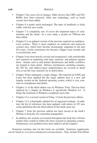 xxiv PREFACE
• Chapter 5 has seen a lot of changes. Older devices like CRTs and CD-
ROMs have been removed, while new technology, such as touch
screens have been added.
• Chapter 6 is pretty much unchanged. The topic of deadlocks is fairly
stable, with few new results.
• Chapter 7 is completely new. It covers the important topics of virtu-
alization and the cloud. As a case study, a section on VMware has
been added.
• Chapter 8 is an updated version of the previous material on multiproc-
essor systems. There is more emphasis on multicore and manycore
systems now, which have become increasingly important in the past
few years. Cache consistency has become a bigger issue recently and
is covered here, now.
• Chapter 9 has been heavily revised and reorganized, with considerable
new material on exploiting code bugs, malware, and defenses against
them. Attacks such as null pointer dereferences and buffer overflows
are treated in more detail. Defense mechanisms, including canaries,
the NX bit, and address-space randomization are covered in detail
now, as are the ways attackers try to defeat them.
• Chapter 10 has undergone a major change. The material on UNIX and
Linux has been updated but the major addtion here is a new and
lengthy section on the Android operating system, which is very com-
mon on smartphones and tablets.
• Chapter 11 in the third edition was on Windows Vista. That has been
replaced by a chapter on Windows 8, specifically Windows 8.1. It
brings the treatment of Windows completely up to date.
• Chapter 12 is a revised version of Chap. 13 from the previous edition.
• Chapter 13 is a thoroughly updated list of suggested readings. In addi-
tion, the list of references has been updated, with entries to 223 new
works published after the third edition of this book came out.
• Chapter 7 from the previous edition has been moved to the book’s
Website to keep the size somewhat manageable).
• In addition, the sections on research throughout the book have all been
redone from scratch to reflect the latest research in operating systems.
Furthermore, new problems have been added to all the chapters.
Numerous teaching aids for this book are available. Instructor supplements
can be found at www.pearsonhighered.com/tanenbaum. They include PowerPoint
 