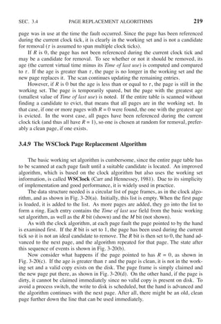 SEC. 3.4 PAGE REPLACEMENT ALGORITHMS 219
page was in use at the time the fault occurred. Since the page has been referenced
during the current clock tick, it is clearly in the working set and is not a candidate
for removal (τ is assumed to span multiple clock ticks).
If R is 0, the page has not been referenced during the current clock tick and
may be a candidate for removal. To see whether or not it should be removed, its
age (the current virtual time minus its Time of last use) is computed and compared
to τ . If the age is greater than τ , the page is no longer in the working set and the
new page replaces it. The scan continues updating the remaining entries.
However, if R is 0 but the age is less than or equal to τ , the page is still in the
working set. The page is temporarily spared, but the page with the greatest age
(smallest value of Time of last use) is noted. If the entire table is scanned without
finding a candidate to evict, that means that all pages are in the working set. In
that case, if one or more pages with R = 0 were found, the one with the greatest age
is evicted. In the worst case, all pages have been referenced during the current
clock tick (and thus all have R = 1), so one is chosen at random for removal, prefer-
ably a clean page, if one exists.
3.4.9 The WSClock Page Replacement Algorithm
The basic working set algorithm is cumbersome, since the entire page table has
to be scanned at each page fault until a suitable candidate is located. An improved
algorithm, which is based on the clock algorithm but also uses the working set
information, is called WSClock (Carr and Hennessey, 1981). Due to its simplicity
of implementation and good performance, it is widely used in practice.
The data structure needed is a circular list of page frames, as in the clock algo-
rithm, and as shown in Fig. 3-20(a). Initially, this list is empty. When the first page
is loaded, it is added to the list. As more pages are added, they go into the list to
form a ring. Each entry contains the Time of last use field from the basic working
set algorithm, as well as the R bit (shown) and the M bit (not shown).
As with the clock algorithm, at each page fault the page pointed to by the hand
is examined first. If the R bit is set to 1, the page has been used during the current
tick so it is not an ideal candidate to remove. The R bit is then set to 0, the hand ad-
vanced to the next page, and the algorithm repeated for that page. The state after
this sequence of events is shown in Fig. 3-20(b).
Now consider what happens if the page pointed to has R = 0, as shown in
Fig. 3-20(c). If the age is greater than τ and the page is clean, it is not in the work-
ing set and a valid copy exists on the disk. The page frame is simply claimed and
the new page put there, as shown in Fig. 3-20(d). On the other hand, if the page is
dirty, it cannot be claimed immediately since no valid copy is present on disk. To
avoid a process switch, the write to disk is scheduled, but the hand is advanced and
the algorithm continues with the next page. After all, there might be an old, clean
page further down the line that can be used immediately.
 