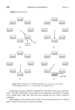 220 MEMORY MANAGEMENT CHAP. 3
2204 Current virtual time
1213 0
2084 1 2032 1
1620 0
2020 1
2003 1
1980 1 2014 1
Time of
last use
R bit
(a) (b)
(c) (d)
New page
1213 0
2084 1 2032 1
1620 0
2020 1
2003 1
1980 1 2014 0
1213 0
2084 1 2032 1
1620 0
2020 1
2003 1
1980 1 2014 0
2204 1
2084 1 2032 1
1620 0
2020 1
2003 1
1980 1 2014 0
Figure 3-20. Operation of the WSClock algorithm. (a) and (b) give an example
of what happens when R = 1. (c) and (d) give an example of R = 0.
In principle, all pages might be scheduled for disk I/O on one cycle around the
clock. To reduce disk traffic, a limit might be set, allowing a maximum of n pages
to be written back. Once this limit has been reached, no new writes would be
scheduled.
What happens if the hand comes all the way around and back to its starting
point? There are two cases we have to consider:
 