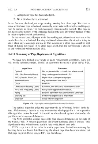 SEC. 3.4 PAGE REPLACEMENT ALGORITHMS 221
1. At least one write has been scheduled.
2. No writes have been scheduled.
In the first case, the hand just keeps moving, looking for a clean page. Since one or
more writes have been scheduled, eventually some write will complete and its page
will be marked as clean. The first clean page encountered is evicted. This page is
not necessarily the first write scheduled because the disk driver may reorder writes
in order to optimize disk performance.
In the second case, all pages are in the working set, otherwise at least one write
would have been scheduled. Lacking additional information, the simplest thing to
do is claim any clean page and use it. The location of a clean page could be kept
track of during the sweep. If no clean pages exist, then the current page is chosen
as the victim and written back to disk.
3.4.10 Summary of Page Replacement Algorithms
We have now looked at a variety of page replacement algorithms. Now we
will briefly summarize them. The list of algorithms discussed is given in Fig. 3-21.
Algorithm Comment
Optimal Not implementable, but useful as a benchmark
NRU (Not Recently Used) Very crude approximation of LRU
FIFO (First-In, First-Out) Might throw out important pages
Second chance Big improvement over FIFO
Clock Realistic
LRU (Least Recently Used) Excellent, but difficult to implement exactly
NFU (Not Frequently Used) Fairly crude approximation to LRU
Aging Efficient algorithm that approximates LRU well
Working set Somewhat expensive to implement
WSClock Good efficient algorithm
Figure 3-21. Page replacement algorithms discussed in the text.
The optimal algorithm evicts the page that will be referenced furthest in the fu-
ture. Unfortunately, there is no way to determine which page this is, so in practice
this algorithm cannot be used. It is useful as a benchmark against which other al-
gorithms can be measured, however.
The NRU algorithm divides pages into four classes depending on the state of
the R and M bits. A random page from the lowest-numbered class is chosen. This
algorithm is easy to implement, but it is very crude. Better ones exist.
FIFO keeps track of the order in which pages were loaded into memory by
keeping them in a linked list. Removing the oldest page then becomes trivial, but
that page might still be in use, so FIFO is a bad choice.
 
