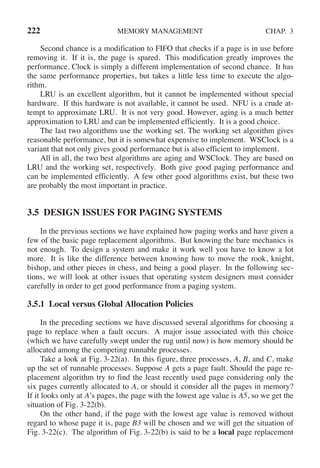 222 MEMORY MANAGEMENT CHAP. 3
Second chance is a modification to FIFO that checks if a page is in use before
removing it. If it is, the page is spared. This modification greatly improves the
performance. Clock is simply a different implementation of second chance. It has
the same performance properties, but takes a little less time to execute the algo-
rithm.
LRU is an excellent algorithm, but it cannot be implemented without special
hardware. If this hardware is not available, it cannot be used. NFU is a crude at-
tempt to approximate LRU. It is not very good. However, aging is a much better
approximation to LRU and can be implemented efficiently. It is a good choice.
The last two algorithms use the working set. The working set algorithm gives
reasonable performance, but it is somewhat expensive to implement. WSClock is a
variant that not only gives good performance but is also efficient to implement.
All in all, the two best algorithms are aging and WSClock. They are based on
LRU and the working set, respectively. Both give good paging performance and
can be implemented efficiently. A few other good algorithms exist, but these two
are probably the most important in practice.
3.5 DESIGN ISSUES FOR PAGING SYSTEMS
In the previous sections we have explained how paging works and have given a
few of the basic page replacement algorithms. But knowing the bare mechanics is
not enough. To design a system and make it work well you have to know a lot
more. It is like the difference between knowing how to move the rook, knight,
bishop, and other pieces in chess, and being a good player. In the following sec-
tions, we will look at other issues that operating system designers must consider
carefully in order to get good performance from a paging system.
3.5.1 Local versus Global Allocation Policies
In the preceding sections we have discussed several algorithms for choosing a
page to replace when a fault occurs. A major issue associated with this choice
(which we have carefully swept under the rug until now) is how memory should be
allocated among the competing runnable processes.
Take a look at Fig. 3-22(a). In this figure, three processes, A, B, and C, make
up the set of runnable processes. Suppose A gets a page fault. Should the page re-
placement algorithm try to find the least recently used page considering only the
six pages currently allocated to A, or should it consider all the pages in memory?
If it looks only at A’s pages, the page with the lowest age value is A5, so we get the
situation of Fig. 3-22(b).
On the other hand, if the page with the lowest age value is removed without
regard to whose page it is, page B3 will be chosen and we will get the situation of
Fig. 3-22(c). The algorithm of Fig. 3-22(b) is said to be a local page replacement
 