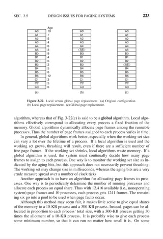 SEC. 3.5 DESIGN ISSUES FOR PAGING SYSTEMS 223
(a) (b) (c)
A0
A1
A2
A3
A4
A5
B0
B1
B2
B3
B4
B5
B6
C1
C2
C3
A0
A1
A2
A3
A4
A6
B0
B1
B2
B3
B4
B5
B6
C1
C2
C3
A0
A1
A2
A3
A4
A5
B0
B1
B2
A6
B4
B5
B6
C1
C2
C3
Age
10
7
5
4
6
3
9
4
6
2
5
6
12
3
5
6
Figure 3-22. Local versus global page replacement. (a) Original configuration.
(b) Local page replacement. (c) Global page replacement.
algorithm, whereas that of Fig. 3-22(c) is said to be a global algorithm. Local algo-
rithms effectively correspond to allocating every process a fixed fraction of the
memory. Global algorithms dynamically allocate page frames among the runnable
processes. Thus the number of page frames assigned to each process varies in time.
In general, global algorithms work better, especially when the working set size
can vary a lot over the lifetime of a process. If a local algorithm is used and the
working set grows, thrashing will result, even if there are a sufficient number of
free page frames. If the working set shrinks, local algorithms waste memory. If a
global algorithm is used, the system must continually decide how many page
frames to assign to each process. One way is to monitor the working set size as in-
dicated by the aging bits, but this approach does not necessarily prevent thrashing.
The working set may change size in milliseconds, whereas the aging bits are a very
crude measure spread over a number of clock ticks.
Another approach is to have an algorithm for allocating page frames to proc-
esses. One way is to periodically determine the number of running processes and
allocate each process an equal share. Thus with 12,416 available (i.e., nonoperating
system) page frames and 10 processes, each process gets 1241 frames. The remain-
ing six go into a pool to be used when page faults occur.
Although this method may seem fair, it makes little sense to give equal shares
of the memory to a 10-KB process and a 300-KB process. Instead, pages can be al-
located in proportion to each process’ total size, with a 300-KB process getting 30
times the allotment of a 10-KB process. It is probably wise to give each process
some minimum number, so that it can run no matter how small it is. On some
 