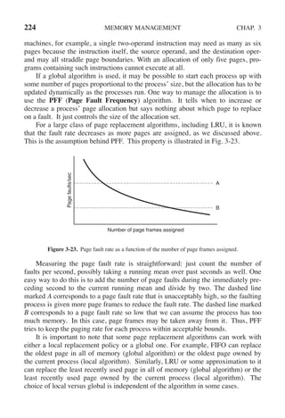 224 MEMORY MANAGEMENT CHAP. 3
machines, for example, a single two-operand instruction may need as many as six
pages because the instruction itself, the source operand, and the destination oper-
and may all straddle page boundaries. With an allocation of only five pages, pro-
grams containing such instructions cannot execute at all.
If a global algorithm is used, it may be possible to start each process up with
some number of pages proportional to the process’ size, but the allocation has to be
updated dynamically as the processes run. One way to manage the allocation is to
use the PFF (Page Fault Frequency) algorithm. It tells when to increase or
decrease a process’ page allocation but says nothing about which page to replace
on a fault. It just controls the size of the allocation set.
For a large class of page replacement algorithms, including LRU, it is known
that the fault rate decreases as more pages are assigned, as we discussed above.
This is the assumption behind PFF. This property is illustrated in Fig. 3-23.
Page
faults/sec
Number of page frames assigned
A
B
Figure 3-23. Page fault rate as a function of the number of page frames assigned.
Measuring the page fault rate is straightforward: just count the number of
faults per second, possibly taking a running mean over past seconds as well. One
easy way to do this is to add the number of page faults during the immediately pre-
ceding second to the current running mean and divide by two. The dashed line
marked A corresponds to a page fault rate that is unacceptably high, so the faulting
process is given more page frames to reduce the fault rate. The dashed line marked
B corresponds to a page fault rate so low that we can assume the process has too
much memory. In this case, page frames may be taken away from it. Thus, PFF
tries to keep the paging rate for each process within acceptable bounds.
It is important to note that some page replacement algorithms can work with
either a local replacement policy or a global one. For example, FIFO can replace
the oldest page in all of memory (global algorithm) or the oldest page owned by
the current process (local algorithm). Similarly, LRU or some approximation to it
can replace the least recently used page in all of memory (global algorithm) or the
least recently used page owned by the current process (local algorithm). The
choice of local versus global is independent of the algorithm in some cases.
 