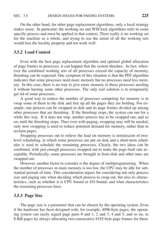 SEC. 3.5 DESIGN ISSUES FOR PAGING SYSTEMS 225
On the other hand, for other page replacement algorithms, only a local strategy
makes sense. In particular, the working set and WSClock algorithms refer to some
specific process and must be applied in that context. There really is no working set
for the machine as a whole, and trying to use the union of all the working sets
would lose the locality property and not work well.
3.5.2 Load Control
Even with the best page replacement algorithm and optimal global allocation
of page frames to processes, it can happen that the system thrashes. In fact, when-
ever the combined working sets of all processes exceed the capacity of memory,
thrashing can be expected. One symptom of this situation is that the PFF algorithm
indicates that some processes need more memory but no processes need less mem-
ory. In this case, there is no way to give more memory to those processes needing
it without hurting some other processes. The only real solution is to temporarily
get rid of some processes.
A good way to reduce the number of processes competing for memory is to
swap some of them to the disk and free up all the pages they are holding. For ex-
ample, one process can be swapped to disk and its page frames divided up among
other processes that are thrashing. If the thrashing stops, the system can run for a
while this way. If it does not stop, another process has to be swapped out, and so
on, until the thrashing stops. Thus even with paging, swapping may still be needed,
only now swapping is used to reduce potential demand for memory, rather than to
reclaim pages.
Swapping processes out to relieve the load on memory is reminiscent of two-
level scheduling, in which some processes are put on disk and a short-term sched-
uler is used to schedule the remaining processes. Clearly, the two ideas can be
combined, with just enough processes swapped out to make the page-fault rate ac-
ceptable. Periodically, some processes are brought in from disk and other ones are
swapped out.
However, another factor to consider is the degree of multiprogramming. When
the number of processes in main memory is too low, the CPU may be idle for sub-
stantial periods of time. This consideration argues for considering not only process
size and paging rate when deciding which process to swap out, but also its charac-
teristics, such as whether it is CPU bound or I/O bound, and what characteristics
the remaining processes have.
3.5.3 Page Size
The page size is a parameter that can be chosen by the operating system. Even
if the hardware has been designed with, for example, 4096-byte pages, the operat-
ing system can easily regard page pairs 0 and 1, 2 and 3, 4 and 5, and so on, as
8-KB pages by always allocating two consecutive 8192-byte page frames for them.
 