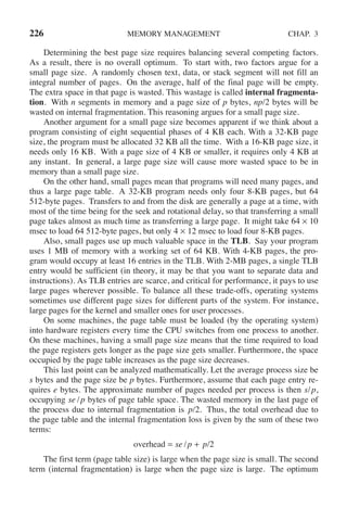 226 MEMORY MANAGEMENT CHAP. 3
Determining the best page size requires balancing several competing factors.
As a result, there is no overall optimum. To start with, two factors argue for a
small page size. A randomly chosen text, data, or stack segment will not fill an
integral number of pages. On the average, half of the final page will be empty.
The extra space in that page is wasted. This wastage is called internal fragmenta-
tion. With n segments in memory and a page size of p bytes, np/2 bytes will be
wasted on internal fragmentation. This reasoning argues for a small page size.
Another argument for a small page size becomes apparent if we think about a
program consisting of eight sequential phases of 4 KB each. With a 32-KB page
size, the program must be allocated 32 KB all the time. With a 16-KB page size, it
needs only 16 KB. With a page size of 4 KB or smaller, it requires only 4 KB at
any instant. In general, a large page size will cause more wasted space to be in
memory than a small page size.
On the other hand, small pages mean that programs will need many pages, and
thus a large page table. A 32-KB program needs only four 8-KB pages, but 64
512-byte pages. Transfers to and from the disk are generally a page at a time, with
most of the time being for the seek and rotational delay, so that transferring a small
page takes almost as much time as transferring a large page. It might take 64 × 10
msec to load 64 512-byte pages, but only 4 × 12 msec to load four 8-KB pages.
Also, small pages use up much valuable space in the TLB. Say your program
uses 1 MB of memory with a working set of 64 KB. With 4-KB pages, the pro-
gram would occupy at least 16 entries in the TLB. With 2-MB pages, a single TLB
entry would be sufficient (in theory, it may be that you want to separate data and
instructions). As TLB entries are scarce, and critical for performance, it pays to use
large pages wherever possible. To balance all these trade-offs, operating systems
sometimes use different page sizes for different parts of the system. For instance,
large pages for the kernel and smaller ones for user processes.
On some machines, the page table must be loaded (by the operating system)
into hardware registers every time the CPU switches from one process to another.
On these machines, having a small page size means that the time required to load
the page registers gets longer as the page size gets smaller. Furthermore, the space
occupied by the page table increases as the page size decreases.
This last point can be analyzed mathematically. Let the average process size be
s bytes and the page size be p bytes. Furthermore, assume that each page entry re-
quires e bytes. The approximate number of pages needed per process is then s/p,
occupying se /p bytes of page table space. The wasted memory in the last page of
the process due to internal fragmentation is p/2. Thus, the total overhead due to
the page table and the internal fragmentation loss is given by the sum of these two
terms:
overhead = se /p + p/2
The first term (page table size) is large when the page size is small. The second
term (internal fragmentation) is large when the page size is large. The optimum
 