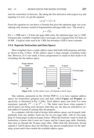 SEC. 3.5 DESIGN ISSUES FOR PAGING SYSTEMS 227
must lie somewhere in between. By taking the first derivative with respect to p and
equating it to zero, we get the equation
−se /p2
+ 1/2 = 0
From this equation we can derive a formula that gives the optimum page size (con-
sidering only memory wasted in fragmentation and page table size). The result is:
p = √
⎯⎯⎯
2se
For s = 1MB and e = 8 bytes per page table entry, the optimum page size is 4 KB.
Commercially available computers have used page sizes ranging from 512 bytes to
64 KB. A typical value used to be 1 KB, but nowadays 4 KB is more common.
3.5.4 Separate Instruction and Data Spaces
Most computers have a single address space that holds both programs and data,
as shown in Fig. 3-24(a). If this address space is large enough, everything works
fine. However, if it’s too small, it forces programmers to stand on their heads to fit
everything into the address space.
Single address
space
232
0
Data
Program
(a)
I space D space
232
0
Program
Unused page
Data
(b)
Figure 3-24. (a) One address space. (b) Separate I and D spaces.
One solution, pioneered on the (16-bit) PDP-11, is to have separate address
spaces for instructions (program text) and data, called I-space and D-space, re-
spectively, as illustrated in Fig. 3-24(b). Each address space runs from 0 to some
maximum, typically 216
− 1 or 232
− 1. The linker must know when separate I-
and D-spaces are being used, because when they are, the data are relocated to vir-
tual address 0 instead of starting after the program.
In a computer with this kind of design, both address spaces can be paged, inde-
pendently from one another. Each one has its own page table, with its own map-
ping of virtual pages to physical page frames. When the hardware wants to fetch an
instruction, it knows that it must use I-space and the I-space page table. Similarly,
data must go through the D-space page table. Other than this distinction, having
separate I- and D-spaces does not introduce any special complications for the oper-
ating system and it does double the available address space.
 