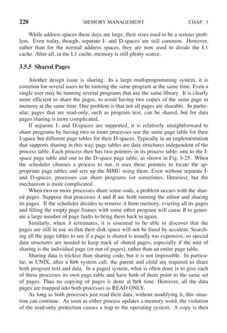 228 MEMORY MANAGEMENT CHAP. 3
While address spaces these days are large, their sizes used to be a serious prob-
lem. Even today, though, separate I- and D-spaces are still common. However,
rather than for the normal address spaces, they are now used to divide the L1
cache. After all, in the L1 cache, memory is still plenty scarce.
3.5.5 Shared Pages
Another design issue is sharing. In a large multiprogramming system, it is
common for several users to be running the same program at the same time. Even a
single user may be running several programs that use the same library. It is clearly
more efficient to share the pages, to avoid having two copies of the same page in
memory at the same time. One problem is that not all pages are sharable. In partic-
ular, pages that are read-only, such as program text, can be shared, but for data
pages sharing is more complicated.
If separate I- and D-spaces are supported, it is relatively straightforward to
share programs by having two or more processes use the same page table for their
I-space but different page tables for their D-spaces. Typically in an implementation
that supports sharing in this way, page tables are data structures independent of the
process table. Each process then has two pointers in its process table: one to the I-
space page table and one to the D-space page table, as shown in Fig. 3-25. When
the scheduler chooses a process to run, it uses these pointers to locate the ap-
propriate page tables and sets up the MMU using them. Even without separate I-
and D-spaces, processes can share programs (or sometimes, libraries), but the
mechanism is more complicated.
When two or more processes share some code, a problem occurs with the shar-
ed pages. Suppose that processes A and B are both running the editor and sharing
its pages. If the scheduler decides to remove A from memory, evicting all its pages
and filling the empty page frames with some other program will cause B to gener-
ate a large number of page faults to bring them back in again.
Similarly, when A terminates, it is essential to be able to discover that the
pages are still in use so that their disk space will not be freed by accident. Search-
ing all the page tables to see if a page is shared is usually too expensive, so special
data structures are needed to keep track of shared pages, especially if the unit of
sharing is the individual page (or run of pages), rather than an entire page table.
Sharing data is trickier than sharing code, but it is not impossible. In particu-
lar, in UNIX, after a fork system call, the parent and child are required to share
both program text and data. In a paged system, what is often done is to give each
of these processes its own page table and have both of them point to the same set
of pages. Thus no copying of pages is done at fork time. However, all the data
pages are mapped into both processes as READ ONLY.
As long as both processes just read their data, without modifying it, this situa-
tion can continue. As soon as either process updates a memory word, the violation
of the read-only protection causes a trap to the operating system. A copy is then
 
