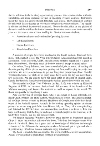 PREFACE xxv
sheets, software tools for studying operating systems, lab experiments for students,
simulators, and more material for use in operating systems courses. Instructors
using this book in a course should definitely take a look. The Companion Website
for this book is also located at www.pearsonhighered.com/tanenbaum. The specif-
ic site for this book is password protected. To use the site, click on the picture of
the cover and then follow the instructions on the student access card that came with
your text to create a user account and log in. Student resources include:
• An online chapter on Multimedia Operating Systems
• Lab Experiments
• Online Exercises
• Simulation Exercises
A number of people have been involved in the fourth edition. First and fore-
most, Prof. Herbert Bos of the Vrije Universiteit in Amsterdam has been added as
a coauthor. He is a security, UNIX, and all-around systems expert and it is great to
have him on board. He wrote much of the new material except as noted below.
Our editor, Tracy Johnson, has done a wonderful job, as usual, of herding all
the cats, putting all the pieces together, putting out fires, and keeping the project on
schedule. We were also fortunate to get our long-time production editor, Camille
Trentacoste, back. Her skills in so many areas have saved the day on more than a
few occasions. We are glad to have her again after an absence of several years.
Carole Snyder did a fine job coordinating the various people involved in the book.
The material in Chap. 7 on VMware (in Sec. 7.12) was written by Edouard
Bugnion of EPFL in Lausanne, Switzerland. Ed was one of the founders of the
VMware company and knows this material as well as anyone in the world. We
thank him greatly for supplying it to us.
Ada Gavrilovska of Georgia Tech, who is an expert on Linux internals, up-
dated Chap. 10 from the Third Edition, which she also wrote. The Android mater-
ial in Chap. 10 was written by Dianne Hackborn of Google, one of the key devel-
opers of the Android system. Android is the leading operating system on smart-
phones, so we are very grateful to have Dianne help us. Chap. 10 is now quite long
and detailed, but UNIX, Linux, and Android fans can learn a lot from it. It is per-
haps worth noting that the longest and most technical chapter in the book was writ-
ten by two women. We just did the easy stuff.
We haven’t neglected Windows, however. Dave Probert of Microsoft updated
Chap. 11 from the previous edition of the book. This time the chapter covers Win-
dows 8.1 in detail. Dave has a great deal of knowledge of Windows and enough
vision to tell the difference between places where Microsoft got it right and where
it got it wrong. Windows fans are certain to enjoy this chapter.
The book is much better as a result of the work of all these expert contributors.
Again, we would like to thank them for their invaluable help.
 