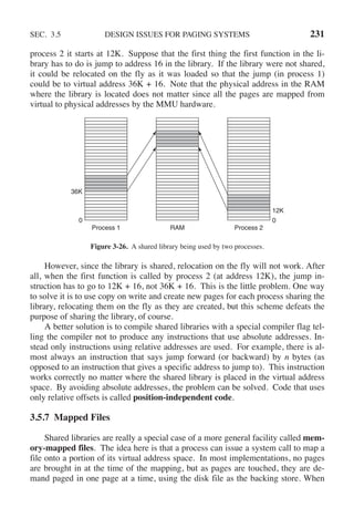 SEC. 3.5 DESIGN ISSUES FOR PAGING SYSTEMS 231
process 2 it starts at 12K. Suppose that the first thing the first function in the li-
brary has to do is jump to address 16 in the library. If the library were not shared,
it could be relocated on the fly as it was loaded so that the jump (in process 1)
could be to virtual address 36K + 16. Note that the physical address in the RAM
where the library is located does not matter since all the pages are mapped from
virtual to physical addresses by the MMU hardware.
Process 1 Process 2
RAM
36K
12K
0 0
Figure 3-26. A shared library being used by two processes.
However, since the library is shared, relocation on the fly will not work. After
all, when the first function is called by process 2 (at address 12K), the jump in-
struction has to go to 12K + 16, not 36K + 16. This is the little problem. One way
to solve it is to use copy on write and create new pages for each process sharing the
library, relocating them on the fly as they are created, but this scheme defeats the
purpose of sharing the library, of course.
A better solution is to compile shared libraries with a special compiler flag tel-
ling the compiler not to produce any instructions that use absolute addresses. In-
stead only instructions using relative addresses are used. For example, there is al-
most always an instruction that says jump forward (or backward) by n bytes (as
opposed to an instruction that gives a specific address to jump to). This instruction
works correctly no matter where the shared library is placed in the virtual address
space. By avoiding absolute addresses, the problem can be solved. Code that uses
only relative offsets is called position-independent code.
3.5.7 Mapped Files
Shared libraries are really a special case of a more general facility called mem-
ory-mapped files. The idea here is that a process can issue a system call to map a
file onto a portion of its virtual address space. In most implementations, no pages
are brought in at the time of the mapping, but as pages are touched, they are de-
mand paged in one page at a time, using the disk file as the backing store. When
 