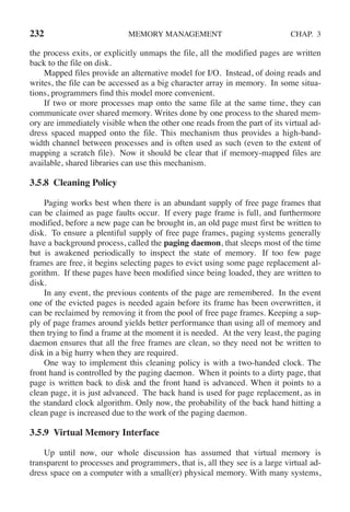 232 MEMORY MANAGEMENT CHAP. 3
the process exits, or explicitly unmaps the file, all the modified pages are written
back to the file on disk.
Mapped files provide an alternative model for I/O. Instead, of doing reads and
writes, the file can be accessed as a big character array in memory. In some situa-
tions, programmers find this model more convenient.
If two or more processes map onto the same file at the same time, they can
communicate over shared memory. Writes done by one process to the shared mem-
ory are immediately visible when the other one reads from the part of its virtual ad-
dress spaced mapped onto the file. This mechanism thus provides a high-band-
width channel between processes and is often used as such (even to the extent of
mapping a scratch file). Now it should be clear that if memory-mapped files are
available, shared libraries can use this mechanism.
3.5.8 Cleaning Policy
Paging works best when there is an abundant supply of free page frames that
can be claimed as page faults occur. If every page frame is full, and furthermore
modified, before a new page can be brought in, an old page must first be written to
disk. To ensure a plentiful supply of free page frames, paging systems generally
have a background process, called the paging daemon, that sleeps most of the time
but is awakened periodically to inspect the state of memory. If too few page
frames are free, it begins selecting pages to evict using some page replacement al-
gorithm. If these pages have been modified since being loaded, they are written to
disk.
In any event, the previous contents of the page are remembered. In the event
one of the evicted pages is needed again before its frame has been overwritten, it
can be reclaimed by removing it from the pool of free page frames. Keeping a sup-
ply of page frames around yields better performance than using all of memory and
then trying to find a frame at the moment it is needed. At the very least, the paging
daemon ensures that all the free frames are clean, so they need not be written to
disk in a big hurry when they are required.
One way to implement this cleaning policy is with a two-handed clock. The
front hand is controlled by the paging daemon. When it points to a dirty page, that
page is written back to disk and the front hand is advanced. When it points to a
clean page, it is just advanced. The back hand is used for page replacement, as in
the standard clock algorithm. Only now, the probability of the back hand hitting a
clean page is increased due to the work of the paging daemon.
3.5.9 Virtual Memory Interface
Up until now, our whole discussion has assumed that virtual memory is
transparent to processes and programmers, that is, all they see is a large virtual ad-
dress space on a computer with a small(er) physical memory. With many systems,
 