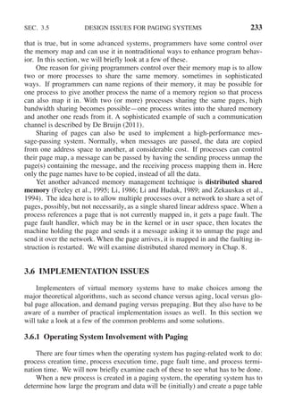 SEC. 3.5 DESIGN ISSUES FOR PAGING SYSTEMS 233
that is true, but in some advanced systems, programmers have some control over
the memory map and can use it in nontraditional ways to enhance program behav-
ior. In this section, we will briefly look at a few of these.
One reason for giving programmers control over their memory map is to allow
two or more processes to share the same memory. sometimes in sophisticated
ways. If programmers can name regions of their memory, it may be possible for
one process to give another process the name of a memory region so that process
can also map it in. With two (or more) processes sharing the same pages, high
bandwidth sharing becomes possible—one process writes into the shared memory
and another one reads from it. A sophisticated example of such a communication
channel is described by De Bruijn (2011).
Sharing of pages can also be used to implement a high-performance mes-
sage-passing system. Normally, when messages are passed, the data are copied
from one address space to another, at considerable cost. If processes can control
their page map, a message can be passed by having the sending process unmap the
page(s) containing the message, and the receiving process mapping them in. Here
only the page names have to be copied, instead of all the data.
Yet another advanced memory management technique is distributed shared
memory (Feeley et al., 1995; Li, 1986; Li and Hudak, 1989; and Zekauskas et al.,
1994). The idea here is to allow multiple processes over a network to share a set of
pages, possibly, but not necessarily, as a single shared linear address space. When a
process references a page that is not currently mapped in, it gets a page fault. The
page fault handler, which may be in the kernel or in user space, then locates the
machine holding the page and sends it a message asking it to unmap the page and
send it over the network. When the page arrives, it is mapped in and the faulting in-
struction is restarted. We will examine distributed shared memory in Chap. 8.
3.6 IMPLEMENTATION ISSUES
Implementers of virtual memory systems have to make choices among the
major theoretical algorithms, such as second chance versus aging, local versus glo-
bal page allocation, and demand paging versus prepaging. But they also have to be
aware of a number of practical implementation issues as well. In this section we
will take a look at a few of the common problems and some solutions.
3.6.1 Operating System Involvement with Paging
There are four times when the operating system has paging-related work to do:
process creation time, process execution time, page fault time, and process termi-
nation time. We will now briefly examine each of these to see what has to be done.
When a new process is created in a paging system, the operating system has to
determine how large the program and data will be (initially) and create a page table
 