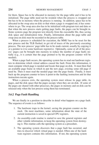 234 MEMORY MANAGEMENT CHAP. 3
for them. Space has to be allocated in memory for the page table and it has to be
initialized. The page table need not be resident when the process is swapped out
but has to be in memory when the process is running. In addition, space has to be
allocated in the swap area on disk so that when a page is swapped out, it has some-
where to go. The swap area also has to be initialized with program text and data so
that when the new process starts getting page faults, the pages can be brought in.
Some systems page the program text directly from the executable file, thus saving
disk space and initialization time. Finally, information about the page table and
swap area on disk must be recorded in the process table.
When a process is scheduled for execution, the MMU has to be reset for the
new process and the TLB flushed, to get rid of traces of the previously executing
process. The new process’ page table has to be made current, usually by copying it
or a pointer to it to some hardware register(s). Optionally, some or all of the proc-
ess’ pages can be brought into memory to reduce the number of page faults ini-
tially (e.g., it is certain that the page pointed to by the program counter will be
needed).
When a page fault occurs, the operating system has to read out hardware regis-
ters to determine which virtual address caused the fault. From this information, it
must compute which page is needed and locate that page on disk. It must then find
an available page frame in which to put the new page, evicting some old page if
need be. Then it must read the needed page into the page frame. Finally, it must
back up the program counter to have it point to the faulting instruction and let that
instruction execute again.
When a process exits, the operating system must release its page table, its
pages, and the disk space that the pages occupy when they are on disk. If some of
the pages are shared with other processes, the pages in memory and on disk can be
released only when the last process using them has terminated.
3.6.2 Page Fault Handling
We are finally in a position to describe in detail what happens on a page fault.
The sequence of events is as follows:
1. The hardware traps to the kernel, saving the program counter on the
stack. On most machines, some information about the state of the
current instruction is saved in special CPU registers.
2. An assembly-code routine is started to save the general registers and
other volatile information, to keep the operating system from destroy-
ing it. This routine calls the operating system as a procedure.
3. The operating system discovers that a page fault has occurred, and
tries to discover which virtual page is needed. Often one of the hard-
ware registers contains this information. If not, the operating system
 