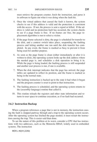 SEC. 3.6 IMPLEMENTATION ISSUES 235
must retrieve the program counter, fetch the instruction, and parse it
in software to figure out what it was doing when the fault hit.
4. Once the virtual address that caused the fault is known, the system
checks to see if this address is valid and the protection is consistent
with the access. If not, the process is sent a signal or killed. If the ad-
dress is valid and no protection fault has occurred, the system checks
to see if a page frame is free. If no frames are free, the page re-
placement algorithm is run to select a victim.
5. If the page frame selected is dirty, the page is scheduled for transfer to
the disk, and a context switch takes place, suspending the faulting
process and letting another one run until the disk transfer has com-
pleted. In any event, the frame is marked as busy to prevent it from
being used for another purpose.
6. As soon as the page frame is clean (either immediately or after it is
written to disk), the operating system looks up the disk address where
the needed page is, and schedules a disk operation to bring it in.
While the page is being loaded, the faulting process is still suspended
and another user process is run, if one is available.
7. When the disk interrupt indicates that the page has arrived, the page
tables are updated to reflect its position, and the frame is marked as
being in the normal state.
8. The faulting instruction is backed up to the state it had when it began
and the program counter is reset to point to that instruction.
9. The faulting process is scheduled, and the operating system returns to
the (assembly-language) routine that called it.
10. This routine reloads the registers and other state information and re-
turns to user space to continue execution, as if no fault had occurred.
3.6.3 Instruction Backup
When a program references a page that is not in memory, the instruction caus-
ing the fault is stopped partway through and a trap to the operating system occurs.
After the operating system has fetched the page needed, it must restart the instruc-
tion causing the trap. This is easier said than done.
To see the nature of this problem at its worst, consider a CPU that has instruc-
tions with two addresses, such as the Motorola 680x0, widely used in embedded
systems. The instruction
MOV.L #6(A1),2(A0)
 