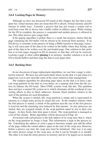 SEC. 3.6 IMPLEMENTATION ISSUES 237
3.6.4 Locking Pages in Memory
Although we have not discussed I/O much in this chapter, the fact that a com-
puter has virtual memory does not mean that I/O is absent. Virtual memory and I/O
interact in subtle ways. Consider a process that has just issued a system call to
read from some file or device into a buffer within its address space. While waiting
for the I/O to complete, the process is suspended and another process is allowed to
run. This other process gets a page fault.
If the paging algorithm is global, there is a small, but nonzero, chance that the
page containing the I/O buffer will be chosen to be removed from memory. If an
I/O device is currently in the process of doing a DMA transfer to that page, remov-
ing it will cause part of the data to be written in the buffer where they belong, and
part of the data to be written over the just-loaded page. One solution to this prob-
lem is to lock pages engaged in I/O in memory so that they will not be removed.
Locking a page is often called pinning it in memory. Another solution is to do all
I/O to kernel buffers and then copy the data to user pages later.
3.6.5 Backing Store
In our discussion of page replacement algorithms, we saw how a page is selec-
ted for removal. We have not said much about where on the disk it is put when it is
paged out. Let us now describe some of the issues related to disk management.
The simplest algorithm for allocating page space on the disk is to have a spe-
cial swap partition on the disk or, even better, on a separate disk from the file sys-
tem (to balance the I/O load). Most UNIX systems work like this. This partition
does not have a normal file system on it, which eliminates all the overhead of con-
verting offsets in files to block addresses. Instead, block numbers relative to the
start of the partition are used throughout.
When the system is booted, this swap partition is empty and is represented in
memory as a single entry giving its origin and size. In the simplest scheme, when
the first process is started, a chunk of the partition area the size of the first process
is reserved and the remaining area reduced by that amount. As new processes are
started, they are assigned chunks of the swap partition equal in size to their core
images. As they finish, their disk space is freed. The swap partition is managed as
a list of free chunks. Better algorithms will be discussed in Chap. 10.
Associated with each process is the disk address of its swap area, that is, where
on the swap partition its image is kept. This information is kept in the process ta-
ble. Calculating the address to write a page to becomes simple: just add the offset
of the page within the virtual address space to the start of the swap area. However,
before a process can start, the swap area must be initialized. One way is to copy
the entire process image to the swap area, so that it can be brought in as needed.
The other is to load the entire process in memory and let it be paged out as needed.
 