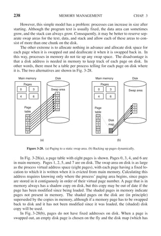 238 MEMORY MANAGEMENT CHAP. 3
However, this simple model has a problem: processes can increase in size after
starting. Although the program text is usually fixed, the data area can sometimes
grow, and the stack can always grow. Consequently, it may be better to reserve sep-
arate swap areas for the text, data, and stack and allow each of these areas to con-
sist of more than one chunk on the disk.
The other extreme is to allocate nothing in advance and allocate disk space for
each page when it is swapped out and deallocate it when it is swapped back in. In
this way, processes in memory do not tie up any swap space. The disadvantage is
that a disk address is needed in memory to keep track of each page on disk. In
other words, there must be a table per process telling for each page on disk where
it is. The two alternatives are shown in Fig. 3-28.
0
4
3
6
6
4
3
0
7
5
2
1
Pages
Page
table
Main memory Disk
Swap area
(a)
0
4
3
6
6
4
3
0
5
1
7
2
Pages
Page
table
Main memory Disk
Swap area
(b)
Disk
map
Figure 3-28. (a) Paging to a static swap area. (b) Backing up pages dynamically.
In Fig. 3-28(a), a page table with eight pages is shown. Pages 0, 3, 4, and 6 are
in main memory. Pages 1, 2, 5, and 7 are on disk. The swap area on disk is as large
as the process virtual address space (eight pages), with each page having a fixed lo-
cation to which it is written when it is evicted from main memory. Calculating this
address requires knowing only where the process’ paging area begins, since pages
are stored in it contiguously in order of their virtual page number. A page that is in
memory always has a shadow copy on disk, but this copy may be out of date if the
page has been modified since being loaded. The shaded pages in memory indicate
pages not present in memory. The shaded pages on the disk are (in principle)
superseded by the copies in memory, although if a memory page has to be swapped
back to disk and it has not been modified since it was loaded, the (shaded) disk
copy will be used.
In Fig. 3-28(b), pages do not have fixed addresses on disk. When a page is
swapped out, an empty disk page is chosen on the fly and the disk map (which has
 