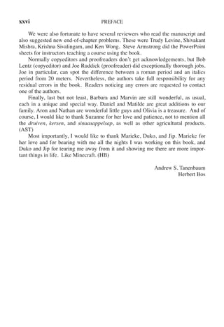 xxvi PREFACE
We were also fortunate to have several reviewers who read the manuscript and
also suggested new end-of-chapter problems. These were Trudy Levine, Shivakant
Mishra, Krishna Sivalingam, and Ken Wong. Steve Armstrong did the PowerPoint
sheets for instructors teaching a course using the book.
Normally copyeditors and proofreaders don’t get acknowledgements, but Bob
Lentz (copyeditor) and Joe Ruddick (proofreader) did exceptionally thorough jobs.
Joe in particular, can spot the difference between a roman period and an italics
period from 20 meters. Nevertheless, the authors take full responsibility for any
residual errors in the book. Readers noticing any errors are requested to contact
one of the authors.
Finally, last but not least, Barbara and Marvin are still wonderful, as usual,
each in a unique and special way. Daniel and Matilde are great additions to our
family. Aron and Nathan are wonderful little guys and Olivia is a treasure. And of
course, I would like to thank Suzanne for her love and patience, not to mention all
the druiven, kersen, and sinaasappelsap, as well as other agricultural products.
(AST)
Most importantly, I would like to thank Marieke, Duko, and Jip. Marieke for
her love and for bearing with me all the nights I was working on this book, and
Duko and Jip for tearing me away from it and showing me there are more impor-
tant things in life. Like Minecraft. (HB)
Andrew S. Tanenbaum
Herbert Bos
 