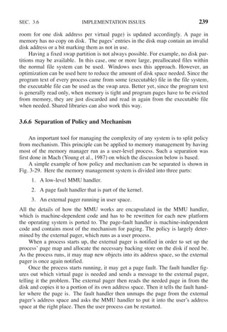 SEC. 3.6 IMPLEMENTATION ISSUES 239
room for one disk address per virtual page) is updated accordingly. A page in
memory has no copy on disk. The pages’ entries in the disk map contain an invalid
disk address or a bit marking them as not in use.
Having a fixed swap partition is not always possible. For example, no disk par-
titions may be available. In this case, one or more large, preallocated files within
the normal file system can be used. Windows uses this approach. However, an
optimization can be used here to reduce the amount of disk space needed. Since the
program text of every process came from some (executable) file in the file system,
the executable file can be used as the swap area. Better yet, since the program text
is generally read only, when memory is tight and program pages have to be evicted
from memory, they are just discarded and read in again from the executable file
when needed. Shared libraries can also work this way.
3.6.6 Separation of Policy and Mechanism
An important tool for managing the complexity of any system is to split policy
from mechanism. This principle can be applied to memory management by having
most of the memory manager run as a user-level process. Such a separation was
first done in Mach (Young et al., 1987) on which the discussion below is based.
A simple example of how policy and mechanism can be separated is shown in
Fig. 3-29. Here the memory management system is divided into three parts:
1. A low-level MMU handler.
2. A page fault handler that is part of the kernel.
3. An external pager running in user space.
All the details of how the MMU works are encapsulated in the MMU handler,
which is machine-dependent code and has to be rewritten for each new platform
the operating system is ported to. The page-fault handler is machine-independent
code and contains most of the mechanism for paging. The policy is largely deter-
mined by the external pager, which runs as a user process.
When a process starts up, the external pager is notified in order to set up the
process’ page map and allocate the necessary backing store on the disk if need be.
As the process runs, it may map new objects into its address space, so the external
pager is once again notified.
Once the process starts running, it may get a page fault. The fault handler fig-
ures out which virtual page is needed and sends a message to the external pager,
telling it the problem. The external pager then reads the needed page in from the
disk and copies it to a portion of its own address space. Then it tells the fault hand-
ler where the page is. The fault handler then unmaps the page from the external
pager’s address space and asks the MMU handler to put it into the user’s address
space at the right place. Then the user process can be restarted.
 
