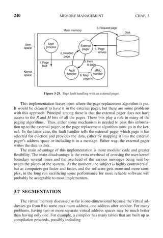 240 MEMORY MANAGEMENT CHAP. 3
Disk
Main memory
External
pager
Fault
handler
User
process
MMU
handler
1. Page
fault
6. Map
page in
5. Here
is page
User
space
Kernel
space
2. Needed
page
4. Page
arrives
3. Request page
Figure 3-29. Page fault handling with an external pager.
This implementation leaves open where the page replacement algorithm is put.
It would be cleanest to have it in the external pager, but there are some problems
with this approach. Principal among these is that the external pager does not have
access to the R and M bits of all the pages. These bits play a role in many of the
paging algorithms. Thus, either some mechanism is needed to pass this informa-
tion up to the external pager, or the page replacement algorithm must go in the ker-
nel. In the latter case, the fault handler tells the external pager which page it has
selected for eviction and provides the data, either by mapping it into the external
pager’s address space or including it in a message. Either way, the external pager
writes the data to disk.
The main advantage of this implementation is more modular code and greater
flexibility. The main disadvantage is the extra overhead of crossing the user-kernel
boundary several times and the overhead of the various messages being sent be-
tween the pieces of the system. At the moment, the subject is highly controversial,
but as computers get faster and faster, and the software gets more and more com-
plex, in the long run sacrificing some performance for more reliable software will
probably be acceptable to most implementers.
3.7 SEGMENTATION
The virtual memory discussed so far is one-dimensional because the virtual ad-
dresses go from 0 to some maximum address, one address after another. For many
problems, having two or more separate virtual address spaces may be much better
than having only one. For example, a compiler has many tables that are built up as
compilation proceeds, possibly including
 