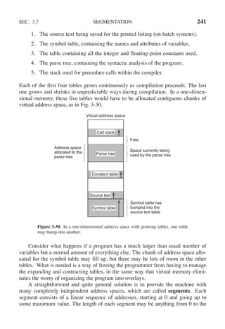 SEC. 3.7 SEGMENTATION 241
1. The source text being saved for the printed listing (on batch systems).
2. The symbol table, containing the names and attributes of variables.
3. The table containing all the integer and floating-point constants used.
4. The parse tree, containing the syntactic analysis of the program.
5. The stack used for procedure calls within the compiler.
Each of the first four tables grows continuously as compilation proceeds. The last
one grows and shrinks in unpredictable ways during compilation. In a one-dimen-
sional memory, these five tables would have to be allocated contiguous chunks of
virtual address space, as in Fig. 3-30.
Space currently being
used by the parse tree
Free
Virtual address space
Symbol table
Symbol table has
bumped into the
source text table
Address space
allocated to the
parse tree
Parse tree
Source text
Constant table
Call stack
Figure 3-30. In a one-dimensional address space with growing tables, one table
may bump into another.
Consider what happens if a program has a much larger than usual number of
variables but a normal amount of everything else. The chunk of address space allo-
cated for the symbol table may fill up, but there may be lots of room in the other
tables. What is needed is a way of freeing the programmer from having to manage
the expanding and contracting tables, in the same way that virtual memory elimi-
nates the worry of organizing the program into overlays.
A straightforward and quite general solution is to provide the machine with
many completely independent address spaces, which are called segments. Each
segment consists of a linear sequence of addresses, starting at 0 and going up to
some maximum value. The length of each segment may be anything from 0 to the
 