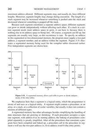 242 MEMORY MANAGEMENT CHAP. 3
maximum address allowed. Different segments may, and usually do, have different
lengths. Moreover, segment lengths may change during execution. The length of a
stack segment may be increased whenever something is pushed onto the stack and
decreased whenever something is popped off the stack.
Because each segment constitutes a separate address space, different segments
can grow or shrink independently without affecting each other. If a stack in a cer-
tain segment needs more address space to grow, it can have it, because there is
nothing else in its address space to bump into. Of course, a segment can fill up, but
segments are usually very large, so this occurrence is rare. To specify an address
in this segmented or two-dimensional memory, the program must supply a two-part
address, a segment number, and an address within the segment. Figure 3-31 illus-
trates a segmented memory being used for the compiler tables discussed earlier.
Five independent segments are shown here.
Symbol
table
Source
text
Constants
Parse
tree
Call
stack
Segment
0
Segment
1
Segment
2
Segment
3
Segment
4
20K
16K
12K
8K
4K
0K
12K
8K
4K
0K 0K
16K
12K
8K
4K
0K
12K
8K
4K
0K
Figure 3-31. A segmented memory allows each table to grow or shrink indepen-
dently of the other tables.
We emphasize here that a segment is a logical entity, which the programmer is
aware of and uses as a logical entity. A segment might contain a procedure, or an
array, or a stack, or a collection of scalar variables, but usually it does not contain a
mixture of different types.
A segmented memory has other advantages besides simplifying the handling of
data structures that are growing or shrinking. If each procedure occupies a sepa-
rate segment, with address 0 as its starting address, the linking of procedures com-
piled separately is greatly simplified. After all the procedures that constitute a pro-
gram have been compiled and linked up, a procedure call to the procedure in seg-
ment n will use the two-part address (n, 0) to address word 0 (the entry point).
 