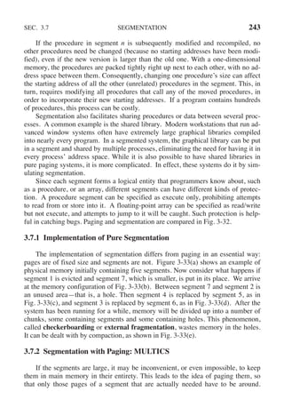 SEC. 3.7 SEGMENTATION 243
If the procedure in segment n is subsequently modified and recompiled, no
other procedures need be changed (because no starting addresses have been modi-
fied), even if the new version is larger than the old one. With a one-dimensional
memory, the procedures are packed tightly right up next to each other, with no ad-
dress space between them. Consequently, changing one procedure’s size can affect
the starting address of all the other (unrelated) procedures in the segment. This, in
turn, requires modifying all procedures that call any of the moved procedures, in
order to incorporate their new starting addresses. If a program contains hundreds
of procedures, this process can be costly.
Segmentation also facilitates sharing procedures or data between several proc-
esses. A common example is the shared library. Modern workstations that run ad-
vanced window systems often have extremely large graphical libraries compiled
into nearly every program. In a segmented system, the graphical library can be put
in a segment and shared by multiple processes, eliminating the need for having it in
every process’ address space. While it is also possible to have shared libraries in
pure paging systems, it is more complicated. In effect, these systems do it by sim-
ulating segmentation.
Since each segment forms a logical entity that programmers know about, such
as a procedure, or an array, different segments can have different kinds of protec-
tion. A procedure segment can be specified as execute only, prohibiting attempts
to read from or store into it. A floating-point array can be specified as read/write
but not execute, and attempts to jump to it will be caught. Such protection is help-
ful in catching bugs. Paging and segmentation are compared in Fig. 3-32.
3.7.1 Implementation of Pure Segmentation
The implementation of segmentation differs from paging in an essential way:
pages are of fixed size and segments are not. Figure 3-33(a) shows an example of
physical memory initially containing five segments. Now consider what happens if
segment 1 is evicted and segment 7, which is smaller, is put in its place. We arrive
at the memory configuration of Fig. 3-33(b). Between segment 7 and segment 2 is
an unused area—that is, a hole. Then segment 4 is replaced by segment 5, as in
Fig. 3-33(c), and segment 3 is replaced by segment 6, as in Fig. 3-33(d). After the
system has been running for a while, memory will be divided up into a number of
chunks, some containing segments and some containing holes. This phenomenon,
called checkerboarding or external fragmentation, wastes memory in the holes.
It can be dealt with by compaction, as shown in Fig. 3-33(e).
3.7.2 Segmentation with Paging: MULTICS
If the segments are large, it may be inconvenient, or even impossible, to keep
them in main memory in their entirety. This leads to the idea of paging them, so
that only those pages of a segment that are actually needed have to be around.
 