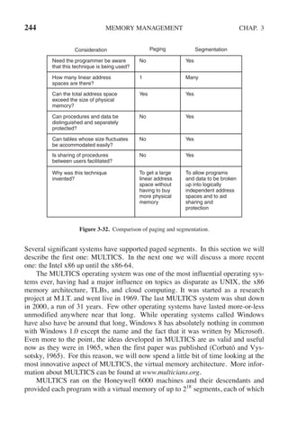 244 MEMORY MANAGEMENT CHAP. 3
Consideration Paging Segmentation
Need the programmer be aware
that this technique is being used?
How many linear address
spaces are there?
Can the total address space
exceed the size of physical
memory?
Can procedures and data be
distinguished and separately
protected?
Can tables whose size fluctuates
be accommodated easily?
Is sharing of procedures
between users facilitated?
Why was this technique
invented?
No
No
No
No
1
Yes
Yes
Yes
Yes
Yes
Yes
Many
To get a large
linear address
space without
having to buy
more physical
memory
To allow programs
and data to be broken
up into logically
independent address
spaces and to aid
sharing and
protection
Figure 3-32. Comparison of paging and segmentation.
Several significant systems have supported paged segments. In this section we will
describe the first one: MULTICS. In the next one we will discuss a more recent
one: the Intel x86 up until the x86-64.
The MULTICS operating system was one of the most influential operating sys-
tems ever, having had a major influence on topics as disparate as UNIX, the x86
memory architecture, TLBs, and cloud computing. It was started as a research
project at M.I.T. and went live in 1969. The last MULTICS system was shut down
in 2000, a run of 31 years. Few other operating systems have lasted more-or-less
unmodified anywhere near that long. While operating systems called Windows
have also have be around that long, Windows 8 has absolutely nothing in common
with Windows 1.0 except the name and the fact that it was written by Microsoft.
Even more to the point, the ideas developed in MULTICS are as valid and useful
now as they were in 1965, when the first paper was published (Corbató and Vys-
sotsky, 1965). For this reason, we will now spend a little bit of time looking at the
most innovative aspect of MULTICS, the virtual memory architecture. More infor-
mation about MULTICS can be found at www.multicians.org.
MULTICS ran on the Honeywell 6000 machines and their descendants and
provided each program with a virtual memory of up to 218
segments, each of which
 