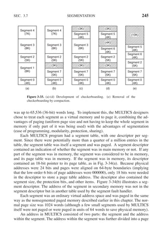 SEC. 3.7 SEGMENTATION 245
(c)
(b)
(a) (d) (e)
Segment 0
(4K)
Segment 7
(5K)
Segment 2
(5K)
Segment 5
(4K)
(3K)
Segment 3
(8K) Segment 6
(4K)
(3K)
Segment 0
(4K)
Segment 7
(5K)
Segment 2
(5K)
Segment 3
(8K)
(3K)
Segment 2
(5K)
Segment 0
(4K)
Segment 1
(8K)
Segment 4
(7K)
Segment 4
(7K)
Segment 3
(8K)
Segment 0
(4K)
Segment 7
(5K)
Segment 2
(5K)
(3K)
Segment 5
(4K)
(3K)
(4K)
Segment 0
(4K)
Segment 7
(5K)
Segment 2
(5K)
Segment 6
(4K)
Segment 5
(4K)
(10K)
Figure 3-33. (a)-(d) Development of checkerboarding. (e) Removal of the
checkerboarding by compaction.
was up to 65,536 (36-bit) words long. To implement this, the MULTICS designers
chose to treat each segment as a virtual memory and to page it, combining the ad-
vantages of paging (uniform page size and not having to keep the whole segment in
memory if only part of it was being used) with the advantages of segmentation
(ease of programming, modularity, protection, sharing).
Each MULTICS program had a segment table, with one descriptor per seg-
ment. Since there were potentially more than a quarter of a million entries in the
table, the segment table was itself a segment and was paged. A segment descriptor
contained an indication of whether the segment was in main memory or not. If any
part of the segment was in memory, the segment was considered to be in memory,
and its page table was in memory. If the segment was in memory, its descriptor
contained an 18-bit pointer to its page table, as in Fig. 3-34(a). Because physical
addresses were 24 bits and pages were aligned on 64-byte boundaries (implying
that the low-order 6 bits of page addresses were 000000), only 18 bits were needed
in the descriptor to store a page table address. The descriptor also contained the
segment size, the protection bits, and other items. Figure 3-34(b) illustrates a seg-
ment descriptor. The address of the segment in secondary memory was not in the
segment descriptor but in another table used by the segment fault handler.
Each segment was an ordinary virtual address space and was paged in the same
way as the nonsegmented paged memory described earlier in this chapter. The nor-
mal page size was 1024 words (although a few small segments used by MULTICS
itself were not paged or were paged in units of 64 words to save physical memory).
An address in MULTICS consisted of two parts: the segment and the address
within the segment. The address within the segment was further divided into a page
 