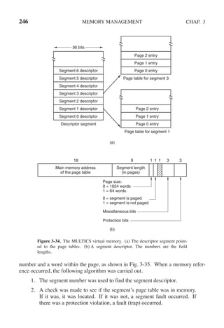 246 MEMORY MANAGEMENT CHAP. 3
(a)
(b)
Main memory address
of the page table
Segment length
(in pages)
18 9 1 1 1 3 3
Page size:
0 = 1024 words
1 = 64 words
0 = segment is paged
1 = segment is not paged
Miscellaneous bits
Protection bits
Segment 6 descriptor
Segment 5 descriptor
Segment 4 descriptor
Segment 3 descriptor
Segment 2 descriptor
Segment 1 descriptor
Segment 0 descriptor
Descriptor segment
36 bits
Page 2 entry
Page 1 entry
Page 0 entry
Page table for segment 1
Page 2 entry
Page 1 entry
Page 0 entry
Page table for segment 3
Figure 3-34. The MULTICS virtual memory. (a) The descriptor segment point-
ed to the page tables. (b) A segment descriptor. The numbers are the field
lengths.
number and a word within the page, as shown in Fig. 3-35. When a memory refer-
ence occurred, the following algorithm was carried out.
1. The segment number was used to find the segment descriptor.
2. A check was made to see if the segment’s page table was in memory.
If it was, it was located. If it was not, a segment fault occurred. If
there was a protection violation, a fault (trap) occurred.
 