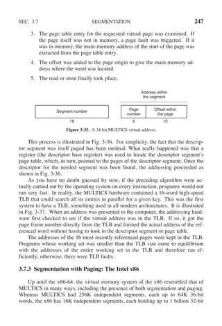 SEC. 3.7 SEGMENTATION 247
3. The page table entry for the requested virtual page was examined. If
the page itself was not in memory, a page fault was triggered. If it
was in memory, the main-memory address of the start of the page was
extracted from the page table entry.
4. The offset was added to the page origin to give the main memory ad-
dress where the word was located.
5. The read or store finally took place.
Segment number Page
number
Offset within
the page
18 6 10
Address within
the segment
Figure 3-35. A 34-bit MULTICS virtual address.
This process is illustrated in Fig. 3-36. For simplicity, the fact that the descrip-
tor segment was itself paged has been omitted. What really happened was that a
register (the descriptor base register) was used to locate the descriptor segment’s
page table, which, in turn, pointed to the pages of the descriptor segment. Once the
descriptor for the needed segment was been found, the addressing proceeded as
shown in Fig. 3-36.
As you have no doubt guessed by now, if the preceding algorithm were ac-
tually carried out by the operating system on every instruction, programs would not
run very fast. In reality, the MULTICS hardware contained a 16-word high-speed
TLB that could search all its entries in parallel for a given key. This was the first
system to have a TLB, something used in all modern architectures. It is illustrated
in Fig. 3-37. When an address was presented to the computer, the addressing hard-
ware first checked to see if the virtual address was in the TLB. If so, it got the
page frame number directly from the TLB and formed the actual address of the ref-
erenced word without having to look in the descriptor segment or page table.
The addresses of the 16 most recently referenced pages were kept in the TLB.
Programs whose working set was smaller than the TLB size came to equilibrium
with the addresses of the entire working set in the TLB and therefore ran ef-
ficiently; otherwise, there were TLB faults.
3.7.3 Segmentation with Paging: The Intel x86
Up until the x86-64, the virtual memory system of the x86 resembled that of
MULTICS in many ways, including the presence of both segmentation and paging.
Whereas MULTICS had 256K independent segments, each up to 64K 36-bit
words, the x86 has 16K independent segments, each holding up to 1 billion 32-bit
 