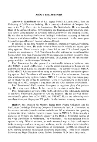 ABOUT THE AUTHORS
Andrew S. Tanenbaum has an S.B. degree from M.I.T. and a Ph.D. from the
University of California at Berkeley. He is currently a Professor of Computer Sci-
ence at the Vrije Universiteit in Amsterdam, The Netherlands. He was formerly
Dean of the Advanced School for Computing and Imaging, an interuniversity grad-
uate school doing research on advanced parallel, distributed, and imaging systems.
He was also an Academy Professor of the Royal Netherlands Academy of Arts and
Sciences, which has saved him from turning into a bureaucrat. He also won a pres-
tigious European Research Council Advanced Grant.
In the past, he has done research on compilers, operating systems, networking,
and distributed systems. His main research focus now is reliable and secure oper-
ating systems. These research projects have led to over 175 refereed papers in
journals and conferences. Prof. Tanenbaum has also authored or co-authored five
books, which have been translated into 20 languages, ranging from Basque to Thai.
They are used at universities all over the world. In all, there are 163 versions (lan-
guage + edition combinations) of his books.
Prof. Tanenbaum has also produced a considerable volume of software, not-
ably MINIX, a small UNIX clone. It was the direct inspiration for Linux and the
platform on which Linux was initially developed. The current version of MINIX,
called MINIX 3, is now focused on being an extremely reliable and secure operat-
ing system. Prof. Tanenbaum will consider his work done when no user has any
idea what an operating system crash is. MINIX 3 is an ongoing open-source proj-
ect to which you are invited to contribute. Go to www.minix3.org to download a
free copy of MINIX 3 and give it a try. Both x86 and ARM versions are available.
Prof. Tanenbaum’s Ph.D. students have gone on to greater glory after graduat-
ing. He is very proud of them. In this respect, he resembles a mother hen.
Prof. Tanenbaum is a Fellow of the ACM, a Fellow of the IEEE, and a member
of the Royal Netherlands Academy of Arts and Sciences. He has also won numer-
ous scientific prizes from ACM, IEEE, and USENIX. If you are unbearably curi-
ous about them, see his page on Wikipedia. He also has two honorary doctorates.
Herbert Bos obtained his Masters degree from Twente University and his
Ph.D. from Cambridge University Computer Laboratory in the U.K.. Since then, he
has worked extensively on dependable and efficient I/O architectures for operating
systems like Linux, but also research systems based on MINIX 3. He is currently a
professor in Systems and Network Security in the Dept. of Computer Science at
the Vrije Universiteit in Amsterdam, The Netherlands. His main research field is
system security. With his students, he works on novel ways to detect and stop at-
tacks, to analyze and reverse engineer malware, and to take down botnets (malici-
ous infrastructures that may span millions of computers). In 2011, he obtained an
ERC Starting Grant for his research on reverse engineering. Three of his students
have won the Roger Needham Award for best European Ph.D. thesis in systems.
 
