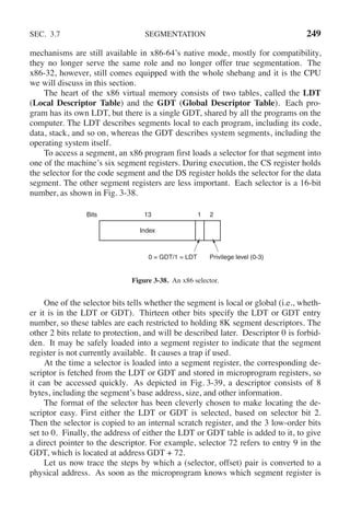 SEC. 3.7 SEGMENTATION 249
mechanisms are still available in x86-64’s native mode, mostly for compatibility,
they no longer serve the same role and no longer offer true segmentation. The
x86-32, however, still comes equipped with the whole shebang and it is the CPU
we will discuss in this section.
The heart of the x86 virtual memory consists of two tables, called the LDT
(Local Descriptor Table) and the GDT (Global Descriptor Table). Each pro-
gram has its own LDT, but there is a single GDT, shared by all the programs on the
computer. The LDT describes segments local to each program, including its code,
data, stack, and so on, whereas the GDT describes system segments, including the
operating system itself.
To access a segment, an x86 program first loads a selector for that segment into
one of the machine’s six segment registers. During execution, the CS register holds
the selector for the code segment and the DS register holds the selector for the data
segment. The other segment registers are less important. Each selector is a 16-bit
number, as shown in Fig. 3-38.
Index
0 = GDT/1 = LDT Privilege level (0-3)
Bits 13 1 2
Figure 3-38. An x86 selector.
One of the selector bits tells whether the segment is local or global (i.e., wheth-
er it is in the LDT or GDT). Thirteen other bits specify the LDT or GDT entry
number, so these tables are each restricted to holding 8K segment descriptors. The
other 2 bits relate to protection, and will be described later. Descriptor 0 is forbid-
den. It may be safely loaded into a segment register to indicate that the segment
register is not currently available. It causes a trap if used.
At the time a selector is loaded into a segment register, the corresponding de-
scriptor is fetched from the LDT or GDT and stored in microprogram registers, so
it can be accessed quickly. As depicted in Fig. 3-39, a descriptor consists of 8
bytes, including the segment’s base address, size, and other information.
The format of the selector has been cleverly chosen to make locating the de-
scriptor easy. First either the LDT or GDT is selected, based on selector bit 2.
Then the selector is copied to an internal scratch register, and the 3 low-order bits
set to 0. Finally, the address of either the LDT or GDT table is added to it, to give
a direct pointer to the descriptor. For example, selector 72 refers to entry 9 in the
GDT, which is located at address GDT + 72.
Let us now trace the steps by which a (selector, offset) pair is converted to a
physical address. As soon as the microprogram knows which segment register is
 