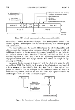250 MEMORY MANAGEMENT CHAP. 3
Privilege level (0-3)
Relative
address
0
4
Base 0-15 Limit 0-15
Base 24-31 Base 16-23
Limit
16-19
G D 0 P DPL Type
0: Li is in bytes
1: Li is in pages
0: 16-Bit segment
1: 32-Bit segment
0: Segment is absent from memory
1: Segment is present in memory
Segment type and protection
S
0: System
1: Application
32 Bits
Figure 3-39. x86 code segment descriptor. Data segments differ slightly.
being used, it can find the complete descriptor corresponding to that selector in its
internal registers. If the segment does not exist (selector 0), or is currently paged
out, a trap occurs.
The hardware then uses the Limit field to check if the offset is beyond the end
of the segment, in which case a trap also occurs. Logically, there should be a 32-bit
field in the descriptor giving the size of the segment, but only 20 bits are available,
so a different scheme is used. If the Gbit (Granularity) field is 0, the Limit field is
the exact segment size, up to 1 MB. If it is 1, the Limit field gives the segment size
in pages instead of bytes. With a page size of 4 KB, 20 bits are enough for seg-
ments up to 232
bytes.
Assuming that the segment is in memory and the offset is in range, the x86
then adds the 32-bit Base field in the descriptor to the offset to form what is called
a linear address, as shown in Fig. 3-40. The Base field is broken up into three
pieces and spread all over the descriptor for compatibility with the 286, in which
the Base is only 24 bits. In effect, the Base field allows each segment to start at an
arbitrary place within the 32-bit linear address space.
Descriptor
Base address
Limit
Other fields
32-Bit linear address
+
+
Selector Offset
Figure 3-40. Conversion of a (selector, offset) pair to a linear address.
 