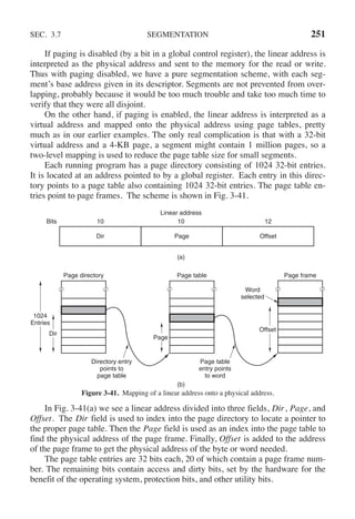 SEC. 3.7 SEGMENTATION 251
If paging is disabled (by a bit in a global control register), the linear address is
interpreted as the physical address and sent to the memory for the read or write.
Thus with paging disabled, we have a pure segmentation scheme, with each seg-
ment’s base address given in its descriptor. Segments are not prevented from over-
lapping, probably because it would be too much trouble and take too much time to
verify that they were all disjoint.
On the other hand, if paging is enabled, the linear address is interpreted as a
virtual address and mapped onto the physical address using page tables, pretty
much as in our earlier examples. The only real complication is that with a 32-bit
virtual address and a 4-KB page, a segment might contain 1 million pages, so a
two-level mapping is used to reduce the page table size for small segments.
Each running program has a page directory consisting of 1024 32-bit entries.
It is located at an address pointed to by a global register. Each entry in this direc-
tory points to a page table also containing 1024 32-bit entries. The page table en-
tries point to page frames. The scheme is shown in Fig. 3-41.
(a)
(b)
Bits
Linear address
10 10 12
Dir Page Offset
Page directory
Directory entry
points to
page table
Page table
entry points
to word
Page frame
Word
selected
Dir
Page table
Page
1024
Entries
Offset
Figure 3-41. Mapping of a linear address onto a physical address.
In Fig. 3-41(a) we see a linear address divided into three fields, Dir, Page, and
Offset. The Dir field is used to index into the page directory to locate a pointer to
the proper page table. Then the Page field is used as an index into the page table to
find the physical address of the page frame. Finally, Offset is added to the address
of the page frame to get the physical address of the byte or word needed.
The page table entries are 32 bits each, 20 of which contain a page frame num-
ber. The remaining bits contain access and dirty bits, set by the hardware for the
benefit of the operating system, protection bits, and other utility bits.
 