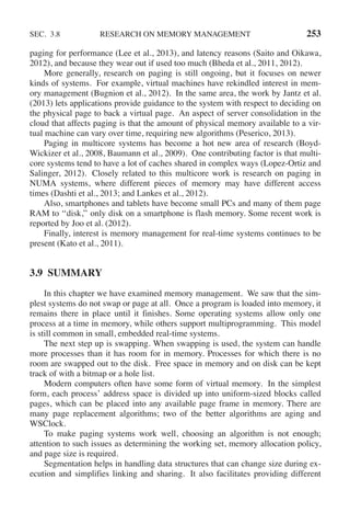 SEC. 3.8 RESEARCH ON MEMORY MANAGEMENT 253
paging for performance (Lee et al., 2013), and latency reasons (Saito and Oikawa,
2012), and because they wear out if used too much (Bheda et al., 2011, 2012).
More generally, research on paging is still ongoing, but it focuses on newer
kinds of systems. For example, virtual machines have rekindled interest in mem-
ory management (Bugnion et al., 2012). In the same area, the work by Jantz et al.
(2013) lets applications provide guidance to the system with respect to deciding on
the physical page to back a virtual page. An aspect of server consolidation in the
cloud that affects paging is that the amount of physical memory available to a vir-
tual machine can vary over time, requiring new algorithms (Peserico, 2013).
Paging in multicore systems has become a hot new area of research (Boyd-
Wickizer et al., 2008, Baumann et al., 2009). One contributing factor is that multi-
core systems tend to have a lot of caches shared in complex ways (Lopez-Ortiz and
Salinger, 2012). Closely related to this multicore work is research on paging in
NUMA systems, where different pieces of memory may have different access
times (Dashti et al., 2013; and Lankes et al., 2012).
Also, smartphones and tablets have become small PCs and many of them page
RAM to ‘‘disk,’’ only disk on a smartphone is flash memory. Some recent work is
reported by Joo et al. (2012).
Finally, interest is memory management for real-time systems continues to be
present (Kato et al., 2011).
3.9 SUMMARY
In this chapter we have examined memory management. We saw that the sim-
plest systems do not swap or page at all. Once a program is loaded into memory, it
remains there in place until it finishes. Some operating systems allow only one
process at a time in memory, while others support multiprogramming. This model
is still common in small, embedded real-time systems.
The next step up is swapping. When swapping is used, the system can handle
more processes than it has room for in memory. Processes for which there is no
room are swapped out to the disk. Free space in memory and on disk can be kept
track of with a bitmap or a hole list.
Modern computers often have some form of virtual memory. In the simplest
form, each process’ address space is divided up into uniform-sized blocks called
pages, which can be placed into any available page frame in memory. There are
many page replacement algorithms; two of the better algorithms are aging and
WSClock.
To make paging systems work well, choosing an algorithm is not enough;
attention to such issues as determining the working set, memory allocation policy,
and page size is required.
Segmentation helps in handling data structures that can change size during ex-
ecution and simplifies linking and sharing. It also facilitates providing different
 