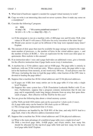 CHAP. 3 PROBLEMS 255
9. What kind of hardware support is needed for a paged virtual memory to work?
10. Copy on write is an interesting idea used on server systems. Does it make any sense on
a smartphone?
11. Consider the following C program:
int X[N];
int step = M; /* M is some predefined constant */
for (int i = 0; i < N; i += step) X[i] = X[i] + 1;
(a) If this program is run on a machine with a 4-KB page size and 64-entry TLB, what
values of M and N will cause a TLB miss for every execution of the inner loop?
(b) Would your answer in part (a) be different if the loop were repeated many times?
Explain.
12. The amount of disk space that must be available for page storage is related to the maxi-
mum number of processes, n, the number of bytes in the virtual address space, v, and
the number of bytes of RAM, r. Give an expression for the worst-case disk-space re-
quirements. How realistic is this amount?
13. If an instruction takes 1 nsec and a page fault takes an additional n nsec, give a formula
for the effective instruction time if page faults occur every k instructions.
14. A machine has a 32-bit address space and an 8-KB page. The page table is entirely in
hardware, with one 32-bit word per entry. When a process starts, the page table is cop-
ied to the hardware from memory, at one word every 100 nsec. If each process runs for
100 msec (including the time to load the page table), what fraction of the CPU time is
devoted to loading the page tables?
15. Suppose that a machine has 48-bit virtual addresses and 32-bit physical addresses.
(a) If pages are 4 KB, how many entries are in the page table if it has only a single
level? Explain.
(b) Suppose this same system has a TLB (Translation Lookaside Buffer) with 32 en-
tries. Furthermore, suppose that a program contains instructions that fit into one
page and it sequentially reads long integer elements from an array that spans thou-
sands of pages. How effective will the TLB be for this case?
16. You are given the following data about a virtual memory system:
(a)The TLB can hold 1024 entries and can be accessed in 1 clock cycle (1 nsec).
(b) A page table entry can be found in 100 clock cycles or 100 nsec.
(c) The average page replacement time is 6 msec.
If page references are handled by the TLB 99% of the time, and only 0.01% lead to a
page fault, what is the effective address-translation time?
17. Suppose that a machine has 38-bit virtual addresses and 32-bit physical addresses.
(a) What is the main advantage of a multilevel page table over a single-level one?
(b) With a two-level page table, 16-KB pages, and 4-byte entries, how many bits
should be allocated for the top-level page table field and how many for the next-
level page table field? Explain.
 