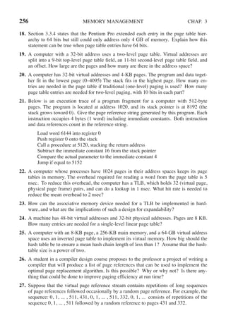 256 MEMORY MANAGEMENT CHAP. 3
18. Section 3.3.4 states that the Pentium Pro extended each entry in the page table hier-
archy to 64 bits but still could only address only 4 GB of memory. Explain how this
statement can be true when page table entries have 64 bits.
19. A computer with a 32-bit address uses a two-level page table. Virtual addresses are
split into a 9-bit top-level page table field, an 11-bit second-level page table field, and
an offset. How large are the pages and how many are there in the address space?
20. A computer has 32-bit virtual addresses and 4-KB pages. The program and data toget-
her fit in the lowest page (0–4095) The stack fits in the highest page. How many en-
tries are needed in the page table if traditional (one-level) paging is used? How many
page table entries are needed for two-level paging, with 10 bits in each part?
21. Below is an execution trace of a program fragment for a computer with 512-byte
pages. The program is located at address 1020, and its stack pointer is at 8192 (the
stack grows toward 0). Give the page reference string generated by this program. Each
instruction occupies 4 bytes (1 word) including immediate constants. Both instruction
and data references count in the reference string.
Load word 6144 into register 0
Push register 0 onto the stack
Call a procedure at 5120, stacking the return address
Subtract the immediate constant 16 from the stack pointer
Compare the actual parameter to the immediate constant 4
Jump if equal to 5152
22. A computer whose processes have 1024 pages in their address spaces keeps its page
tables in memory. The overhead required for reading a word from the page table is 5
nsec. To reduce this overhead, the computer has a TLB, which holds 32 (virtual page,
physical page frame) pairs, and can do a lookup in 1 nsec. What hit rate is needed to
reduce the mean overhead to 2 nsec?
23. How can the associative memory device needed for a TLB be implemented in hard-
ware, and what are the implications of such a design for expandability?
24. A machine has 48-bit virtual addresses and 32-bit physical addresses. Pages are 8 KB.
How many entries are needed for a single-level linear page table?
25. A computer with an 8-KB page, a 256-KB main memory, and a 64-GB virtual address
space uses an inverted page table to implement its virtual memory. How big should the
hash table be to ensure a mean hash chain length of less than 1? Assume that the hash-
table size is a power of two.
26. A student in a compiler design course proposes to the professor a project of writing a
compiler that will produce a list of page references that can be used to implement the
optimal page replacement algorithm. Is this possible? Why or why not? Is there any-
thing that could be done to improve paging efficiency at run time?
27. Suppose that the virtual page reference stream contains repetitions of long sequences
of page references followed occasionally by a random page reference. For example, the
sequence: 0, 1, ... , 511, 431, 0, 1, ... , 511, 332, 0, 1, ... consists of repetitions of the
sequence 0, 1, ... , 511 followed by a random reference to pages 431 and 332.
 