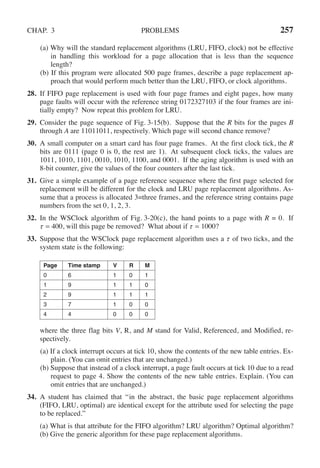 CHAP. 3 PROBLEMS 257
(a) Why will the standard replacement algorithms (LRU, FIFO, clock) not be effective
in handling this workload for a page allocation that is less than the sequence
length?
(b) If this program were allocated 500 page frames, describe a page replacement ap-
proach that would perform much better than the LRU, FIFO, or clock algorithms.
28. If FIFO page replacement is used with four page frames and eight pages, how many
page faults will occur with the reference string 0172327103 if the four frames are ini-
tially empty? Now repeat this problem for LRU.
29. Consider the page sequence of Fig. 3-15(b). Suppose that the R bits for the pages B
through A are 11011011, respectively. Which page will second chance remove?
30. A small computer on a smart card has four page frames. At the first clock tick, the R
bits are 0111 (page 0 is 0, the rest are 1). At subsequent clock ticks, the values are
1011, 1010, 1101, 0010, 1010, 1100, and 0001. If the aging algorithm is used with an
8-bit counter, give the values of the four counters after the last tick.
31. Give a simple example of a page reference sequence where the first page selected for
replacement will be different for the clock and LRU page replacement algorithms. As-
sume that a process is allocated 3=three frames, and the reference string contains page
numbers from the set 0, 1, 2, 3.
32. In the WSClock algorithm of Fig. 3-20(c), the hand points to a page with R = 0. If
τ = 400, will this page be removed? What about if τ = 1000?
33. Suppose that the WSClock page replacement algorithm uses a τ of two ticks, and the
system state is the following:
Page Time stamp V R M
0 6 1 0 1
1 9 1 1 0
2 9 1 1 1
3 7 1 0 0
4 4 0 0 0
where the three flag bits V, R, and M stand for Valid, Referenced, and Modified, re-
spectively.
(a) If a clock interrupt occurs at tick 10, show the contents of the new table entries. Ex-
plain. (You can omit entries that are unchanged.)
(b) Suppose that instead of a clock interrupt, a page fault occurs at tick 10 due to a read
request to page 4. Show the contents of the new table entries. Explain. (You can
omit entries that are unchanged.)
34. A student has claimed that ‘‘in the abstract, the basic page replacement algorithms
(FIFO, LRU, optimal) are identical except for the attribute used for selecting the page
to be replaced.’’
(a) What is that attribute for the FIFO algorithm? LRU algorithm? Optimal algorithm?
(b) Give the generic algorithm for these page replacement algorithms.
 