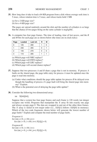 258 MEMORY MANAGEMENT CHAP. 3
35. How long does it take to load a 64-KB program from a disk whose average seek time is
5 msec, whose rotation time is 5 msec, and whose tracks hold 1 MB
(a) for a 2-KB page size?
(b) for a 4-KB page size?
The pages are spread randomly around the disk and the number of cylinders is so large
that the chance of two pages being on the same cylinder is negligible.
36. A computer has four page frames. The time of loading, time of last access, and the R
and M bits for each page are as shown below (the times are in clock ticks):
Page Loaded Last ref. R M
0 126 280 1 0
1 230 265 0 1
2 140 270 0 0
3 110 285 1 1
(a) Which page will NRU replace?
(b) Which page will FIFO replace?
(c) Which page will LRU replace?
(d) Which page will second chance replace?
37. Suppose that two processes A and B share a page that is not in memory. If process A
faults on the shared page, the page table entry for process A must be updated once the
page is read into memory.
(a) Under what conditions should the page table update for process B be delayed even
though the handling of process A’s page fault will bring the shared page into mem-
ory? Explain.
(b) What is the potential cost of delaying the page table update?
38. Consider the following two-dimensional array:
int X[64][64];
Suppose that a system has four page frames and each frame is 128 words (an integer
occupies one word). Programs that manipulate the X array fit into exactly one page
and always occupy page 0. The data are swapped in and out of the other three frames.
The X array is stored in row-major order (i.e., X[0][1] follows X[0][0] in memory).
Which of the two code fragments shown below will generate the lowest number of
page faults? Explain and compute the total number of page faults.
Fragment A
for (int j = 0; j < 64; j++)
for (int i = 0; i < 64; i++) X[i][j] = 0;
Fragment B
for (int i = 0; i < 64; i++)
for (int j = 0; j < 64; j++) X[i][j] = 0;
 