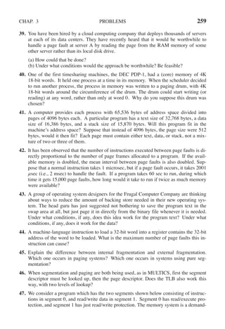 CHAP. 3 PROBLEMS 259
39. You have been hired by a cloud computing company that deploys thousands of servers
at each of its data centers. They have recently heard that it would be worthwhile to
handle a page fault at server A by reading the page from the RAM memory of some
other server rather than its local disk drive.
(a) How could that be done?
(b) Under what conditions would the approach be worthwhile? Be feasible?
40. One of the first timesharing machines, the DEC PDP-1, had a (core) memory of 4K
18-bit words. It held one process at a time in its memory. When the scheduler decided
to run another process, the process in memory was written to a paging drum, with 4K
18-bit words around the circumference of the drum. The drum could start writing (or
reading) at any word, rather than only at word 0. Why do you suppose this drum was
chosen?
41. A computer provides each process with 65,536 bytes of address space divided into
pages of 4096 bytes each. A particular program has a text size of 32,768 bytes, a data
size of 16,386 bytes, and a stack size of 15,870 bytes. Will this program fit in the
machine’s address space? Suppose that instead of 4096 bytes, the page size were 512
bytes, would it then fit? Each page must contain either text, data, or stack, not a mix-
ture of two or three of them.
42. It has been observed that the number of instructions executed between page faults is di-
rectly proportional to the number of page frames allocated to a program. If the avail-
able memory is doubled, the mean interval between page faults is also doubled. Sup-
pose that a normal instruction takes 1 microsec, but if a page fault occurs, it takes 2001
μsec (i.e., 2 msec) to handle the fault. If a program takes 60 sec to run, during which
time it gets 15,000 page faults, how long would it take to run if twice as much memory
were available?
43. A group of operating system designers for the Frugal Computer Company are thinking
about ways to reduce the amount of backing store needed in their new operating sys-
tem. The head guru has just suggested not bothering to save the program text in the
swap area at all, but just page it in directly from the binary file whenever it is needed.
Under what conditions, if any, does this idea work for the program text? Under what
conditions, if any, does it work for the data?
44. A machine-language instruction to load a 32-bit word into a register contains the 32-bit
address of the word to be loaded. What is the maximum number of page faults this in-
struction can cause?
45. Explain the difference between internal fragmentation and external fragmentation.
Which one occurs in paging systems? Which one occurs in systems using pure seg-
mentation?
46. When segmentation and paging are both being used, as in MULTICS, first the segment
descriptor must be looked up, then the page descriptor. Does the TLB also work this
way, with two levels of lookup?
47. We consider a program which has the two segments shown below consisting of instruc-
tions in segment 0, and read/write data in segment 1. Segment 0 has read/execute pro-
tection, and segment 1 has just read/write protection. The memory system is a demand-
 