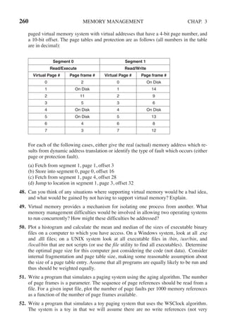260 MEMORY MANAGEMENT CHAP. 3
paged virtual memory system with virtual addresses that have a 4-bit page number, and
a 10-bit offset. The page tables and protection are as follows (all numbers in the table
are in decimal):
Segment 0 Segment 1
Read/Execute Read/Write
Virtual Page # Page frame # Virtual Page # Page frame #
0 2 0 On Disk
1 On Disk 1 14
2 11 2 9
3 5 3 6
4 On Disk 4 On Disk
5 On Disk 5 13
6 4 6 8
7 3 7 12
For each of the following cases, either give the real (actual) memory address which re-
sults from dynamic address translation or identify the type of fault which occurs (either
page or protection fault).
(a) Fetch from segment 1, page 1, offset 3
(b) Store into segment 0, page 0, offset 16
(c) Fetch from segment 1, page 4, offset 28
(d) Jump to location in segment 1, page 3, offset 32
48. Can you think of any situations where supporting virtual memory would be a bad idea,
and what would be gained by not having to support virtual memory? Explain.
49. Virtual memory provides a mechanism for isolating one process from another. What
memory management difficulties would be involved in allowing two operating systems
to run concurrently? How might these difficulties be addressed?
50. Plot a histogram and calculate the mean and median of the sizes of executable binary
files on a computer to which you have access. On a Windows system, look at all .exe
and .dll files; on a UNIX system look at all executable files in /bin, /usr/bin, and
/local/bin that are not scripts (or use the file utility to find all executables). Determine
the optimal page size for this computer just considering the code (not data). Consider
internal fragmentation and page table size, making some reasonable assumption about
the size of a page table entry. Assume that all programs are equally likely to be run and
thus should be weighted equally.
51. Write a program that simulates a paging system using the aging algorithm. The number
of page frames is a parameter. The sequence of page references should be read from a
file. For a given input file, plot the number of page faults per 1000 memory references
as a function of the number of page frames available.
52. Write a program that simulates a toy paging system that uses the WSClock algorithm.
The system is a toy in that we will assume there are no write references (not very
 