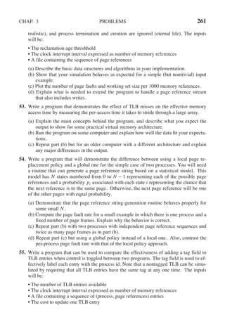 CHAP. 3 PROBLEMS 261
realistic), and process termination and creation are ignored (eternal life). The inputs
will be:
• The reclamation age threshhold
• The clock interrupt interval expressed as number of memory references
• A file containing the sequence of page references
(a) Describe the basic data structures and algorithms in your implementation.
(b) Show that your simulation behaves as expected for a simple (but nontrivial) input
example.
(c) Plot the number of page faults and working set size per 1000 memory references.
(d) Explain what is needed to extend the program to handle a page reference stream
that also includes writes.
53. Write a program that demonstrates the effect of TLB misses on the effective memory
access time by measuring the per-access time it takes to stride through a large array.
(a) Explain the main concepts behind the program, and describe what you expect the
output to show for some practical virtual memory architecture.
(b) Run the program on some computer and explain how well the data fit your expecta-
tions.
(c) Repeat part (b) but for an older computer with a different architecture and explain
any major differences in the output.
54. Write a program that will demonstrate the difference between using a local page re-
placement policy and a global one for the simple case of two processes. You will need
a routine that can generate a page reference string based on a statistical model. This
model has N states numbered from 0 to N − 1 representing each of the possible page
references and a probability pi associated with each state i representing the chance that
the next reference is to the same page. Otherwise, the next page reference will be one
of the other pages with equal probability.
(a) Demonstrate that the page reference string-generation routine behaves properly for
some small N.
(b) Compute the page fault rate for a small example in which there is one process and a
fixed number of page frames. Explain why the behavior is correct.
(c) Repeat part (b) with two processes with independent page reference sequences and
twice as many page frames as in part (b).
(d) Repeat part (c) but using a global policy instead of a local one. Also, contrast the
per-process page fault rate with that of the local policy approach.
55. Write a program that can be used to compare the effectiveness of adding a tag field to
TLB entries when control is toggled between two programs. The tag field is used to ef-
fectively label each entry with the process id. Note that a nontagged TLB can be simu-
lated by requiring that all TLB entries have the same tag at any one time. The inputs
will be:
• The number of TLB entries available
• The clock interrupt interval expressed as number of memory references
• A file containing a sequence of (process, page references) entries
• The cost to update one TLB entry
 