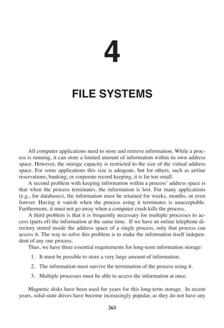 4
FILE SYSTEMS
All computer applications need to store and retrieve information. While a proc-
ess is running, it can store a limited amount of information within its own address
space. However, the storage capacity is restricted to the size of the virtual address
space. For some applications this size is adequate, but for others, such as airline
reservations, banking, or corporate record keeping, it is far too small.
A second problem with keeping information within a process’ address space is
that when the process terminates, the information is lost. For many applications
(e.g., for databases), the information must be retained for weeks, months, or even
forever. Having it vanish when the process using it terminates is unacceptable.
Furthermore, it must not go away when a computer crash kills the process.
A third problem is that it is frequently necessary for multiple processes to ac-
cess (parts of) the information at the same time. If we have an online telephone di-
rectory stored inside the address space of a single process, only that process can
access it. The way to solve this problem is to make the information itself indepen-
dent of any one process.
Thus, we have three essential requirements for long-term information storage:
1. It must be possible to store a very large amount of information.
2. The information must survive the termination of the process using it.
3. Multiple processes must be able to access the information at once.
Magnetic disks have been used for years for this long-term storage. In recent
years, solid-state drives have become increasingly popular, as they do not have any
263
 